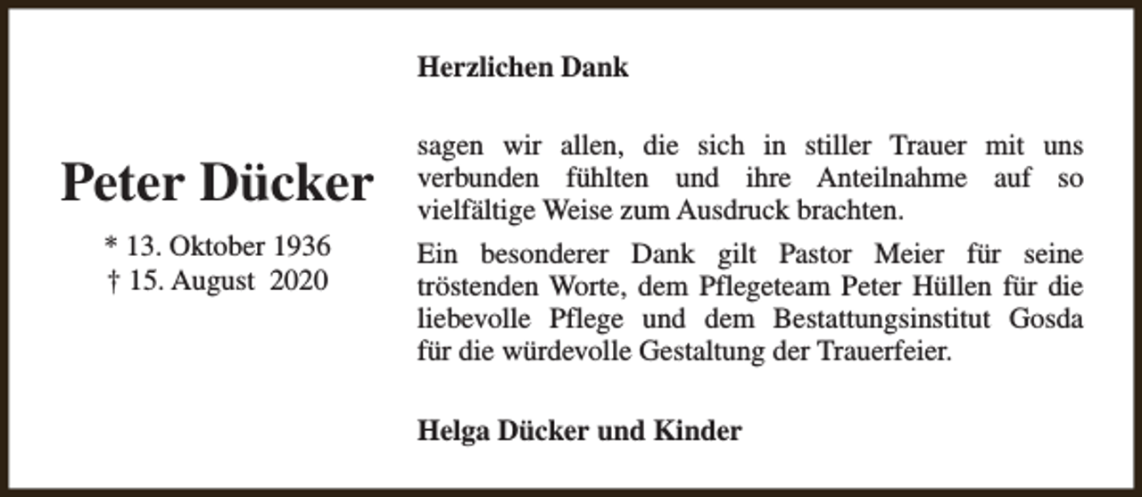 <p>Herzlichen Dank</p><p>Peter Dücker<br />* 13. Oktober 1936<br />† 15. August 2020</p><p>sagen wir allen, die sich in stiller Trauer mit uns<br />verbunden fühlten und ihre Anteilnahme auf so<br />vielfältige Weise zum Ausdruck brachten.<br />Ein besonderer Dank gilt Pastor Meier für seine<br />tröstenden Worte, dem Pflegeteam Peter Hüllen für die<br />liebevolle Pflege und dem Bestattungsinstitut Gosda<br />für die würdevolle Gestaltung der Trauerfeier.<br />Helga Dücker und Kinder</p>