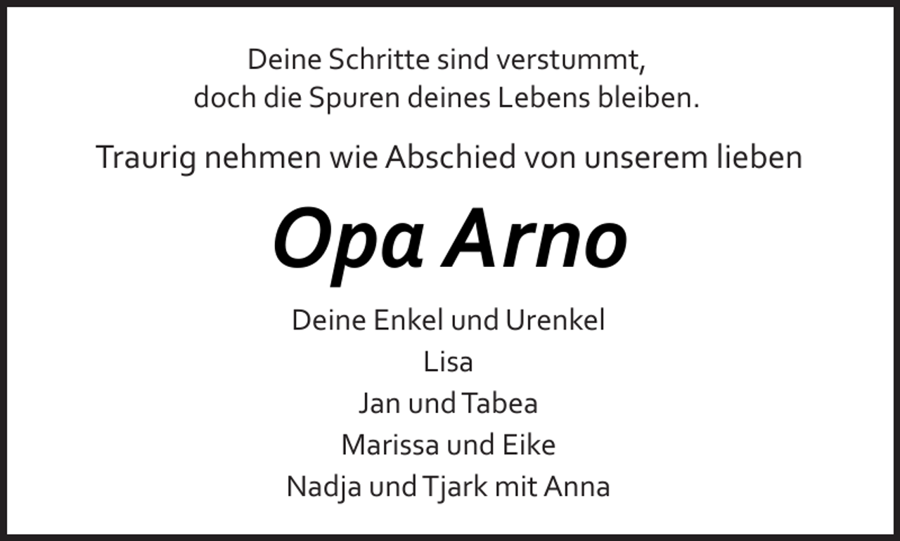 <p>Deine Schritte sind verstummt,<br />doch die Spuren deines Lebens bleiben.</p><p>Traurig nehmen wie Abschied von unserem lieben</p><p>Opa Arno<br />Deine Enkel und Urenkel<br />Lisa<br />Jan und Tabea<br />Marissa und Eike<br />Nadja und Tjark mit Anna</p>