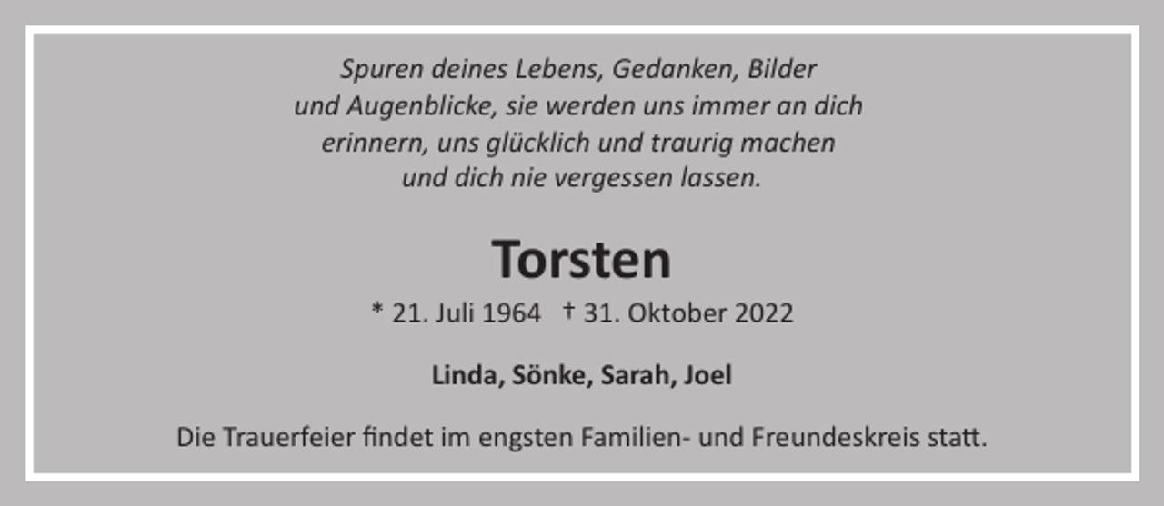 <p>Spuren deines Lebens, Gedanken, Bilder<br />und Augenblicke, sie werden uns immer an dich<br />erinnern, uns glücklich und traurig machen<br />und dich nie vergessen lassen.</p><p>Torsten<br />* 21. Juli 1964 † 31. Oktober 2022<br />Linda, Sönke, Sarah, Joel<br />Die Trauerfeier ﬁndet im engsten Familien­ und Freundeskreis sta�.</p>