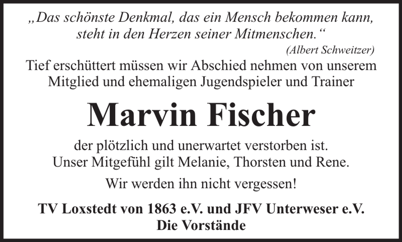 <p>„Das schönste Denkmal, das ein Mensch bekommen kann,<br />steht in den Herzen seiner Mitmenschen.“</p><p>(Albert Schweitzer)</p><p>Tief erschüttert müssen wir Abschied nehmen von unserem<br />Mitglied und ehemaligen Jugendspieler und Trainer</p><p>Marvin Fischer</p><p>der plötzlich und unerwartet verstorben ist.<br />Unser Mitgefühl gilt Melanie, Thorsten und Rene.<br />Wir werden ihn nicht vergessen!<br />TV Loxstedt von 1863 e.V. und JFV Unterweser e.V.<br />Die Vorstände</p>
