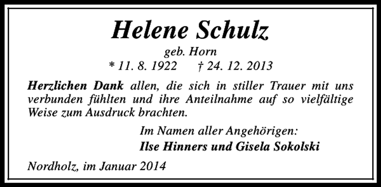 <p>Helene Schulz</p><p>geb. Horn<br />* 11. 8. 1922<br />† 24. 12. 2013<br />Herzlichen Dank allen, die sich in stiller Trauer mit uns<br />verbunden fühlten und ihre Anteilnahme auf so vielfältige<br />Weise zum Ausdruck brachten.<br />Im Namen aller Angehörigen:<br />Ilse Hinners und Gisela Sokolski<br />Nordholz, im Januar 2014</p>