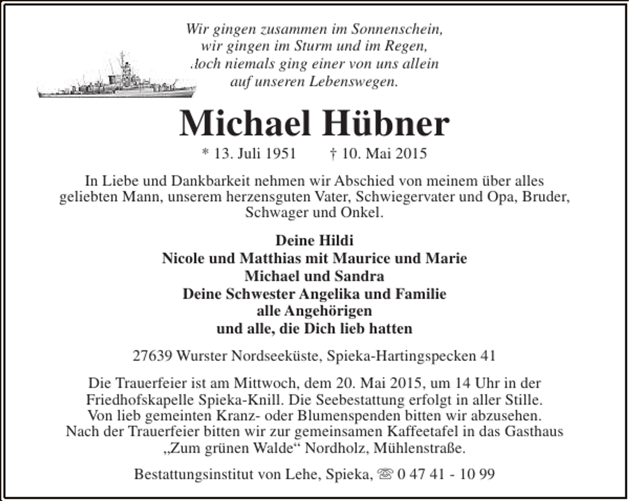 <p>Wir gingen zusammen im Sonnenschein,<br />wir gingen im Sturm und im Regen,<br />doch niemals ging einer von uns allein<br />auf unseren Lebenswegen.</p><p>Michael Hübner<br />* 13. Juli 1951</p><p>† 10. Mai 2015</p><p>In Liebe und Dankbarkeit nehmen wir Abschied von meinem über alles<br />geliebten Mann, unserem herzensguten Vater, Schwiegervater und Opa, Bruder,<br />Schwager und Onkel.<br />Deine Hildi<br />Nicole und Matthias mit Maurice und Marie<br />Michael und Sandra<br />Deine Schwester Angelika und Familie<br />alle Angehörigen<br />und alle, die Dich lieb hatten<br />27639 Wurster Nordseeküste, Spieka-Hartingspecken 41<br />Die Trauerfeier ist am Mittwoch, dem 20. Mai 2015, um 14 Uhr in der<br />Friedhofskapelle Spieka-Knill. Die Seebestattung erfolgt in aller Stille.<br />Von lieb gemeinten Kranz- oder Blumenspenden bitten wir abzusehen.<br />Nach der Trauerfeier bitten wir zur gemeinsamen Kaffeetafel in das Gasthaus<br />„Zum grünen Walde“ Nordholz, Mühlenstraße.<br />Bestattungsinstitut von Lehe, Spieka, s 0 47 41 - 10 99</p>