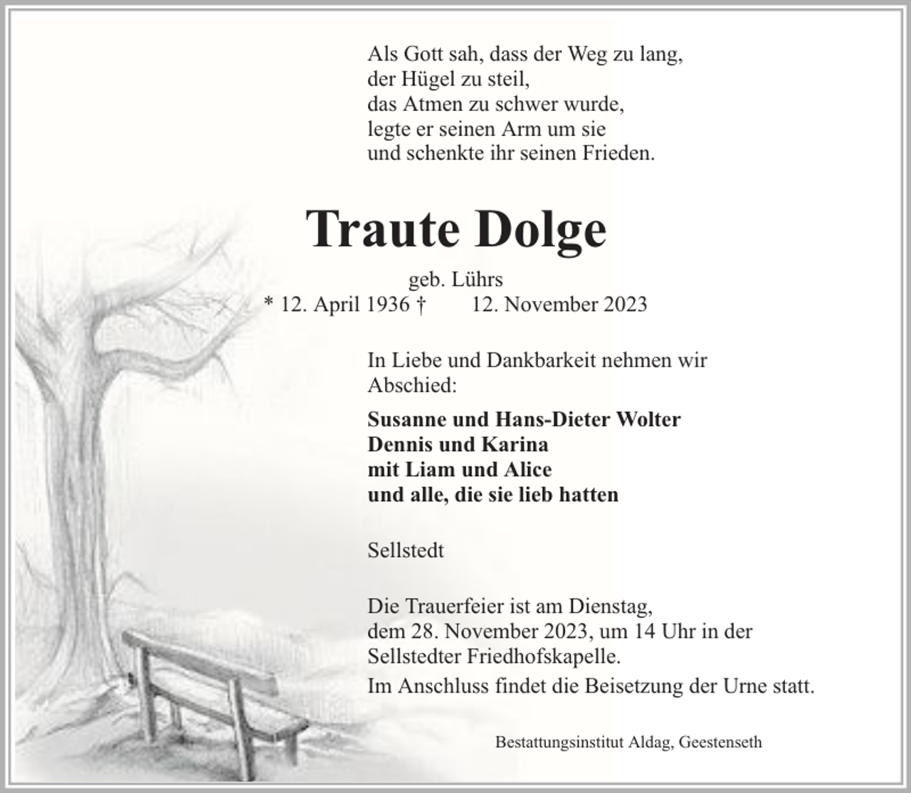 <p>Als Gott sah, dass der Weg zu lang,<br />der Hügel zu steil,<br />das Atmen zu schwer wurde,<br />legte er seinen Arm um sie<br />und schenkte ihr seinen Frieden.</p><p>Traute Dolge</p><p>geb. Lührs<br />* 12. April 1936 †<br />12. November 2023<br />In Liebe und Dankbarkeit nehmen wir<br />Abschied:<br />Susanne und Hans-Dieter Wolter<br />Dennis und Karina<br />mit Liam und Alice<br />und alle, die sie lieb hatten<br />Sellstedt<br />Die Trauerfeier ist am Dienstag,<br />dem 28. November 2023, um 14 Uhr in der<br />Sellstedter Friedhofskapelle.<br />Im Anschluss findet die Beisetzung der Urne statt.<br />Bestattungsinstitut Aldag, Geestenseth</p>