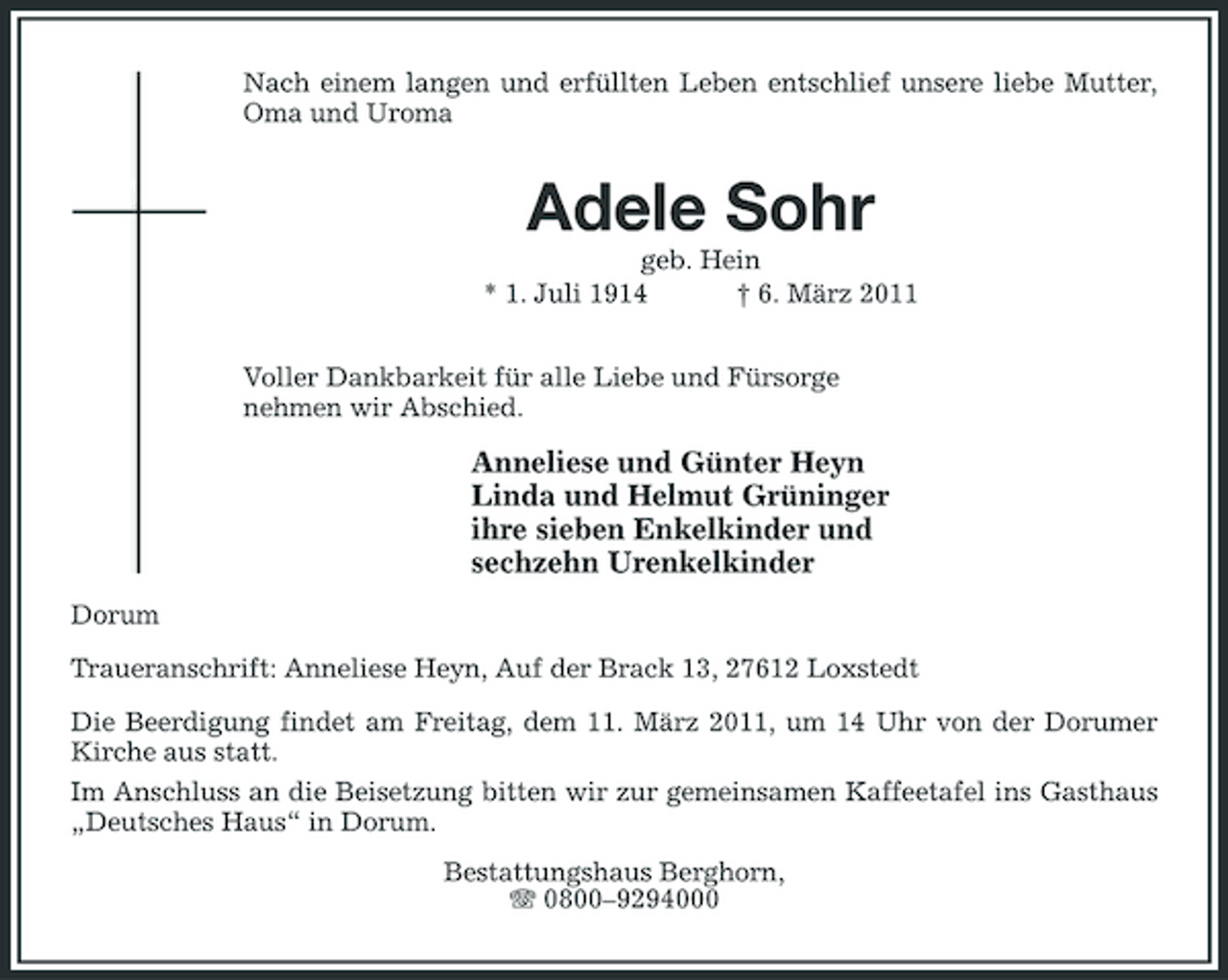 <p>Nach einem langen und erfüllten Leben entschlief unsere liebe Mutter, Oma und Uroma</p><p>Adele Sohr<br />geb. Hein * 1. Juli 1914 † 6. März 2011 Voller Dankbarkeit für alle Liebe und Fürsorge nehmen wir Abschied.</p><p>Anneliese und Günter Heyn Linda und Helmut Grüninger ihre sieben Enkelkinder und sechzehn Urenkelkinder<br />Dorum Traueranschrift: Anneliese Heyn, Auf der Brack 13, 27612 Loxstedt Die Beerdigung findet am Freitag, dem 11. März 2011, um 14 Uhr von der Dorumer Kirche aus statt. Im Anschluss an die Beisetzung bitten wir zur gemeinsamen Kaffeetafel ins Gasthaus „Deutsches Haus“ in Dorum. Bestattungshaus Berghorn, 0800–9294000</p>