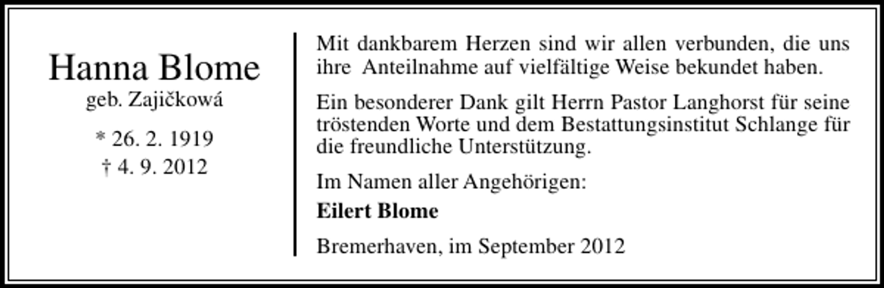 <p>Hanna Blome<br />ˇ<br />geb. Zajickowá<br />* 26. 2. 1919<br />† 4. 9. 2012</p><p>Mit dankbarem Herzen sind wir allen verbunden, die uns<br />ihre Anteilnahme auf vielfältige Weise bekundet haben.<br />Ein besonderer Dank gilt Herrn Pastor Langhorst für seine<br />tröstenden Worte und dem Bestattungsinstitut Schlange für<br />die freundliche Unterstützung.<br />Im Namen aller Angehörigen:<br />Eilert Blome<br />Bremerhaven, im September 2012</p>