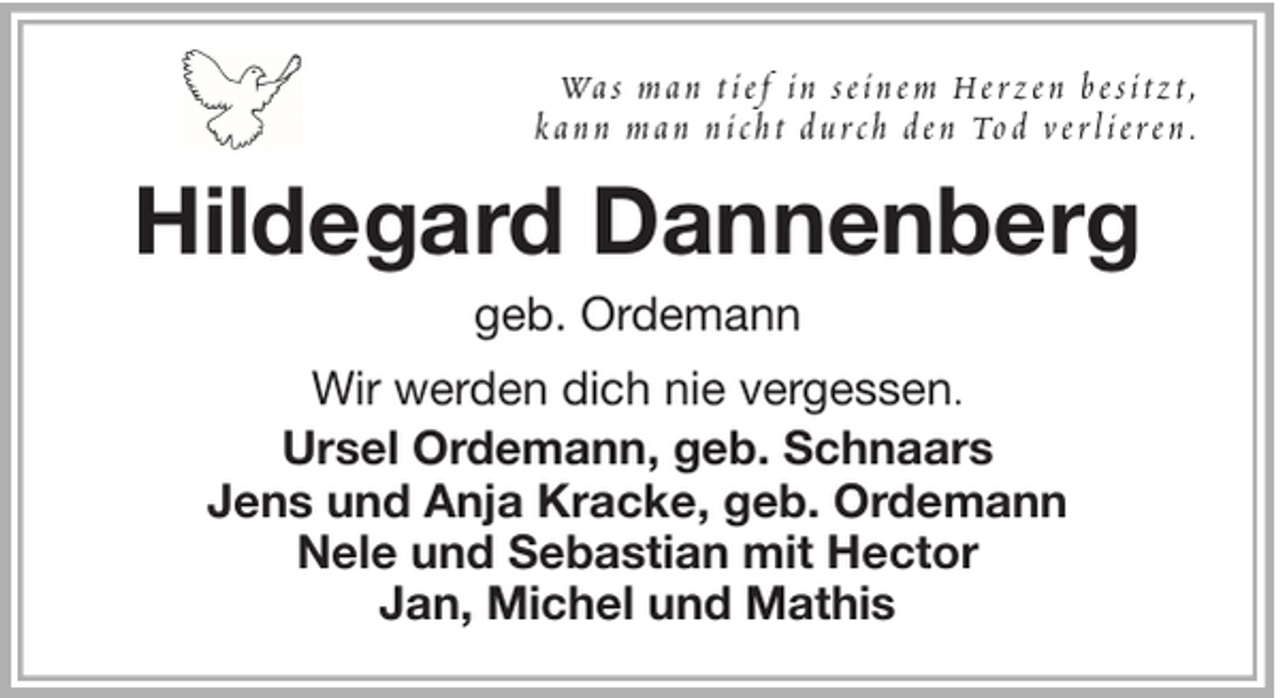 <p>Wa s m a n t i e f i n s e i n e m He r z e n b e s i t z t ,<br />k a n n m a n n i c h t d u r c h d e n To d v e r l i e r e n .</p><p>Hildegard Dannenberg<br />geb. Ordemann<br />Wir werden dich nie vergessen.<br />Ursel Ordemann, geb. Schnaars<br />Jens und Anja Kracke, geb. Ordemann<br />Nele und Sebastian mit Hector<br />Jan, Michel und Mathis</p>