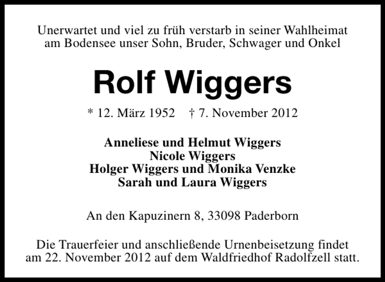 <p>Unerwartet und viel zu früh verstarb in seiner Wahlheimat<br />am Bodensee unser Sohn, Bruder, Schwager und Onkel</p><p>Rolf Wiggers</p><p>* 12. März 1952</p><p>† 7. November 2012</p><p>Anneliese und Helmut Wiggers<br />Nicole Wiggers<br />Holger Wiggers und Monika Venzke<br />Sarah und Laura Wiggers<br />An den Kapuzinern 8, 33098 Paderborn<br />Die Trauerfeier und anschließende Urnenbeisetzung findet<br />am 22. November 2012 auf dem Waldfriedhof Radolfzell statt.</p>