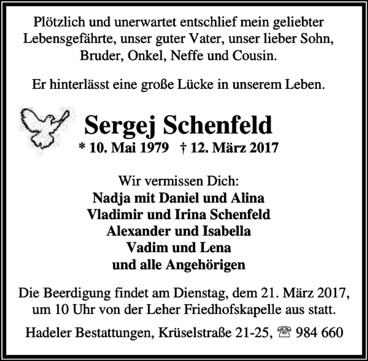 <p>Plötzlich und unerwartet entschlief mein geliebter<br />Lebensgefährte, unser guter Vater, unser lieber Sohn,<br />Bruder, Onkel, Neffe und Cousin.<br />Er hinterlässt eine große Lücke in unserem Leben.</p><p>Sergej Schenfeld</p><p>* 10. Mai 1979 † 12. März 2017<br />Wir vermissen Dich:<br />Nadja mit Daniel und Alina<br />Vladimir und Irina Schenfeld<br />Alexander und Isabella<br />Vadim und Lena<br />und alle Angehörigen<br />Die Beerdigung findet am Dienstag, dem 21. März 2017,<br />um 10 Uhr von der Leher Friedhofskapelle aus statt.<br />Hadeler Bestattungen, Krüselstraße 21-25, ℡ 984 660</p>