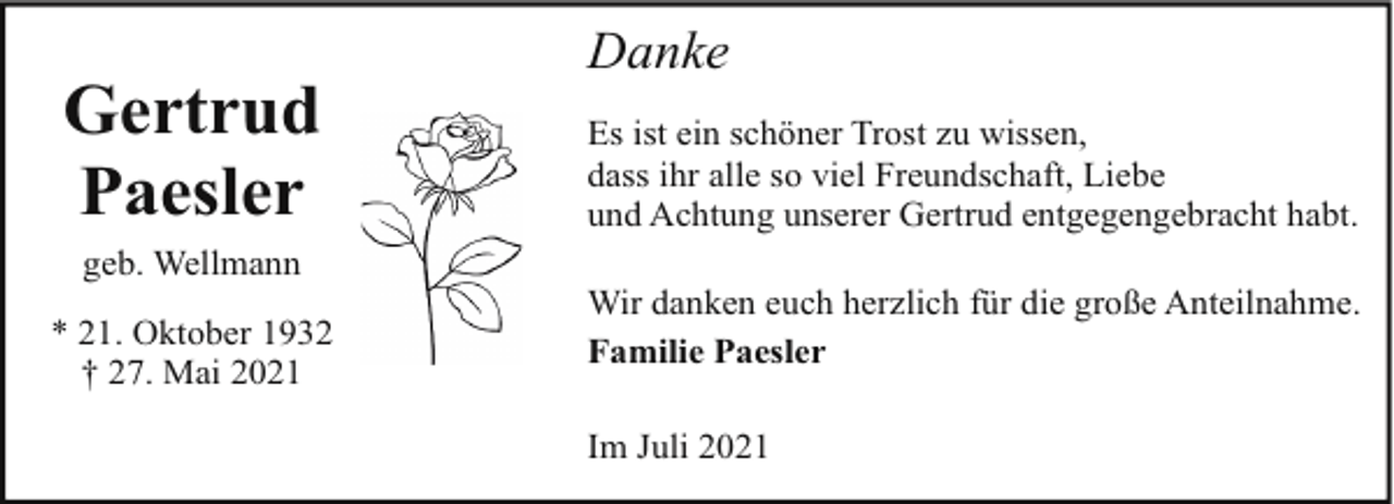 <p>Gertrud<br />Paesler<br />geb. Wellmann<br />* 21. Oktober 1932<br />† 27. Mai 2021</p><p>Danke<br />Es ist ein schöner Trost zu wissen,<br />dass ihr alle so viel Freundschaft, Liebe<br />und Achtung unserer Gertrud entgegengebracht habt.<br />Wir danken euch herzlich für die große Anteilnahme.<br />Familie Paesler<br />Im Juli 2021</p>