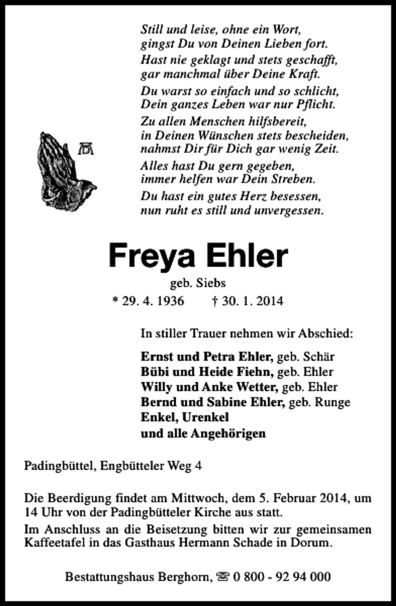 <p>Still und leise, ohne ein Wort,<br />gingst Du von Deinen Lieben fort.<br />Hast nie geklagt und stets geschafft,<br />gar manchmal über Deine Kraft.<br />Du warst so einfach und so schlicht,<br />Dein ganzes Leben war nur Pflicht.<br />Zu allen Menschen hilfsbereit,<br />in Deinen Wünschen stets bescheiden,<br />nahmst Dir für Dich gar wenig Zeit.<br />Alles hast Du gern gegeben,<br />immer helfen war Dein Streben.<br />Du hast ein gutes Herz besessen,<br />nun ruht es still und unvergessen.</p><p>Freya Ehler<br />geb. Siebs<br />* 29. 4. 1936<br />† 30. 1. 2014</p><p>In stiller Trauer nehmen wir Abschied:<br />Ernst und Petra Ehler, geb. Schär<br />Bübi und Heide Fiehn, geb. Ehler<br />Willy und Anke Wetter, geb. Ehler<br />Bernd und Sabine Ehler, geb. Runge<br />Enkel, Urenkel<br />und alle Angehörigen<br />Padingbüttel, Engbütteler Weg 4<br />Die Beerdigung findet am Mittwoch, dem 5. Februar 2014, um<br />14 Uhr von der Padingbütteler Kirche aus statt.<br />Im Anschluss an die Beisetzung bitten wir zur gemeinsamen<br />Kaffeetafel in das Gasthaus Hermann Schade in Dorum.<br />Bestattungshaus Berghorn, s 0 800 - 92 94 000</p>
