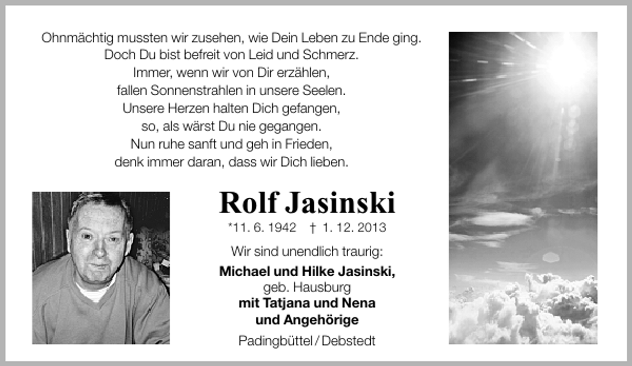 <p>Ohnmächtig mussten wir zusehen, wie Dein Leben zu Ende ging.<br />Doch Du bist befreit von Leid und Schmerz.<br />Immer, wenn wir von Dir erzählen,<br />fallen Sonnenstrahlen in unsere Seelen.<br />Unsere Herzen halten Dich gefangen,<br />so, als wärst Du nie gegangen.<br />Nun ruhe sanft und geh in Frieden,<br />denk immer daran, dass wir Dich lieben.</p><p>Rolf Jasinski<br />*11. 6. 1942</p><p>† 1. 12. 2013</p><p>Wir sind unendlich traurig:<br />Michael und Hilke Jasinski,<br />geb. Hausburg<br />mit Tatjana und Nena<br />und Angehörige<br />Padingbüttel / Debstedt</p>