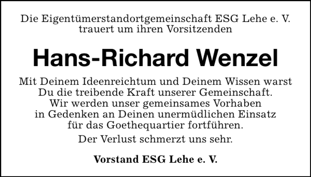 <p>Die Eigentümerstandortgemeinschaft ESG Lehe e. V.<br />trauert um ihren Vorsitzenden</p><p>Hans-Richard Wenzel<br />Mit Deinem Ideenreichtum und Deinem Wissen warst<br />Du die treibende Kraft unserer Gemeinschaft.<br />Wir werden unser gemeinsames Vorhaben<br />in Gedenken an Deinen unermüdlichen Einsatz<br />für das Goethequartier fortführen.<br />Der Verlust schmerzt uns sehr.<br />Vorstand ESG Lehe e. V.</p>