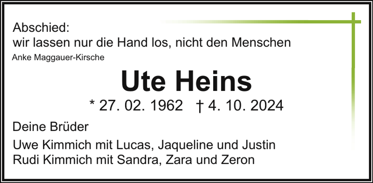 <p>Abschied:<br />wir lassen nur die Hand los, nicht den Menschen<br />Anke Maggauer-Kirsche</p><p>Ute Heins</p><p>* 27. 02. 1962 † 4. 10. 2024<br />Deine Brüder<br />Uwe Kimmich mit Lucas, Jaqueline und Justin<br />Rudi Kimmich mit Sandra, Zara und Zeron</p>