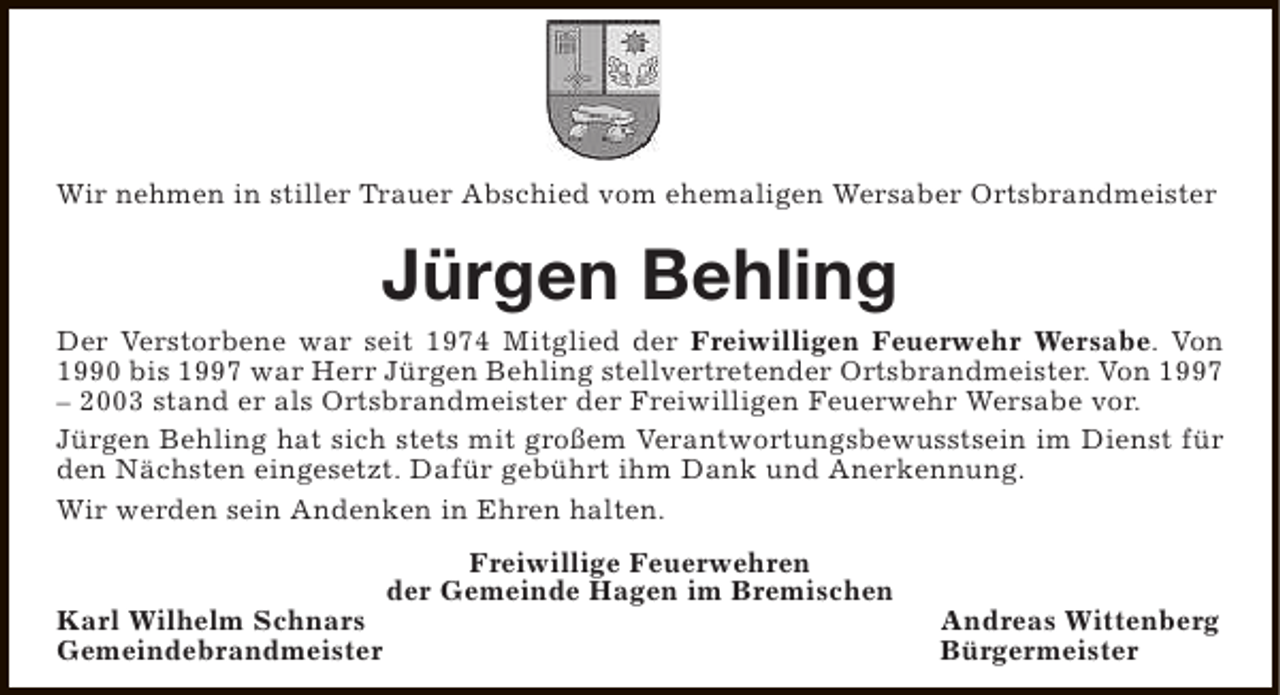 <p>Wir nehmen in stiller Trauer Abschied vom ehemaligen Wersaber Ortsbrandmeister</p><p>Jürgen Behling</p><p>Der Verstorbene war seit 1974 Mitglied der Freiwilligen Feuerwehr Wersabe. Von<br />1990 bis 1997 war Herr Jürgen Behling stellvertretender Ortsbrandmeister. Von 1997<br />– 2003 stand er als Ortsbrandmeister der Freiwilligen Feuerwehr Wersabe vor.<br />Jürgen Behling hat sich stets mit großem Verantwortungsbewusstsein im Dienst für<br />den Nächsten eingesetzt. Dafür gebührt ihm Dank und Anerkennung.<br />Wir werden sein Andenken in Ehren halten.</p><p>Karl Wilhelm Schnars<br />Gemeindebrandmeister</p><p>Freiwillige Feuerwehren<br />der Gemeinde Hagen im Bremischen</p><p>Andreas Wittenberg<br />Bürgermeister</p>