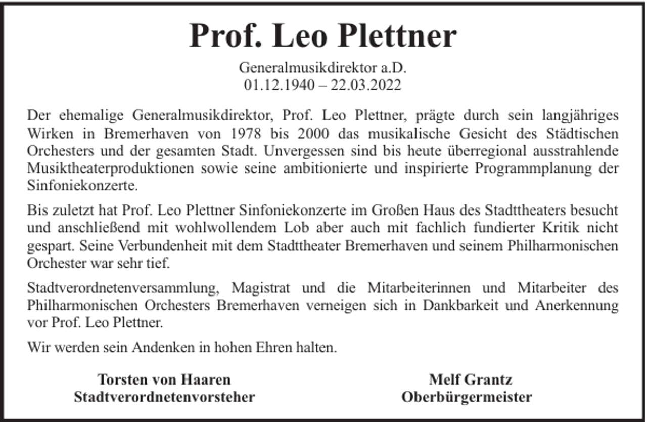 <p>Prof. Leo Plettner<br />Generalmusikdirektor a.D.<br />01.12.1940 – 22.03.2022</p><p>Der ehemalige Generalmusikdirektor, Prof. Leo Plettner, prägte durch sein langjähriges<br />Wirken in Bremerhaven von 1978 bis 2000 das musikalische Gesicht des Städtischen<br />Orchesters und der gesamten Stadt. Unvergessen sind bis heute überregional ausstrahlende<br />Musiktheaterproduktionen sowie seine ambitionierte und inspirierte Programmplanung der<br />Sinfoniekonzerte.<br />Bis zuletzt hat Prof. Leo Plettner Sinfoniekonzerte im Großen Haus des Stadttheaters besucht<br />und anschließend mit wohlwollendem Lob aber auch mit fachlich fundierter Kritik nicht<br />gespart. Seine Verbundenheit mit dem Stadttheater Bremerhaven und seinem Philharmonischen<br />Orchester war sehr tief.<br />Stadtverordnetenversammlung, Magistrat und die Mitarbeiterinnen und Mitarbeiter des<br />Philharmonischen Orchesters Bremerhaven verneigen sich in Dankbarkeit und Anerkennung<br />vor Prof. Leo Plettner.<br />Wir werden sein Andenken in hohen Ehren halten.<br />Torsten von Haaren<br />Stadtverordnetenvorsteher</p><p>Melf Grantz<br />Oberbürgermeister</p>