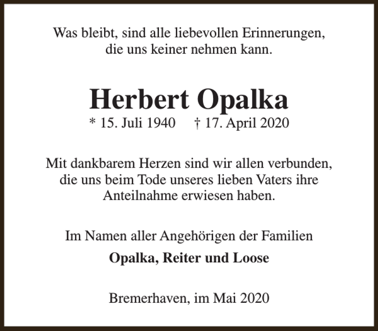 <p>Was bleibt, sind alle liebevollen Erinnerungen,<br />die uns keiner nehmen kann.</p><p>Herbert Opalka</p><p>* 15. Juli 1940</p><p>† 17. April 2020</p><p>Mit dankbarem Herzen sind wir allen verbunden,<br />die uns beim Tode unseres lieben Vaters ihre<br />Anteilnahme erwiesen haben.<br />Im Namen aller Angehörigen der Familien<br />Opalka, Reiter und Loose<br />Bremerhaven, im Mai 2020</p>
