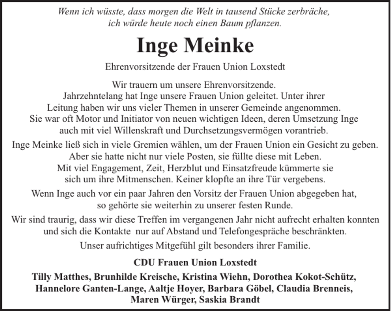 <p>Wenn ich wüsste, dass morgen die Welt in tausend Stücke zerbräche,<br />ich würde heute noch einen Baum pflanzen.</p><p>Inge Meinke<br />Ehrenvorsitzende der Frauen Union Loxstedt<br />Wir trauern um unsere Ehrenvorsitzende.<br />Jahrzehntelang hat Inge unsere Frauen Union geleitet. Unter ihrer<br />Leitung haben wir uns vieler Themen in unserer Gemeinde angenommen.<br />Sie war oft Motor und Initiator von neuen wichtigen Ideen, deren Umsetzung Inge<br />auch mit viel Willenskraft und Durchsetzungsvermögen vorantrieb.<br />Inge Meinke ließ sich in viele Gremien wählen, um der Frauen Union ein Gesicht zu geben.<br />Aber sie hatte nicht nur viele Posten, sie füllte diese mit Leben.<br />Mit viel Engagement, Zeit, Herzblut und Einsatzfreude kümmerte sie<br />sich um ihre Mitmenschen. Keiner klopfte an ihre Tür vergebens.<br />Wenn Inge auch vor ein paar Jahren den Vorsitz der Frauen Union abgegeben hat,<br />so gehörte sie weiterhin zu unserer festen Runde.<br />Wir sind traurig, dass wir diese Treffen im vergangenen Jahr nicht aufrecht erhalten konnten<br />und sich die Kontakte nur auf Abstand und Telefongespräche beschränkten.<br />Unser aufrichtiges Mitgefühl gilt besonders ihrer Familie.<br />CDU Frauen Union Loxstedt<br />Tilly Matthes, Brunhilde Kreische, Kristina Wiehn, Dorothea Kokot-Schütz,<br />Hannelore Ganten-Lange, Aaltje Hoyer, Barbara Göbel, Claudia Brenneis,<br />Maren Würger, Saskia Brandt</p>
