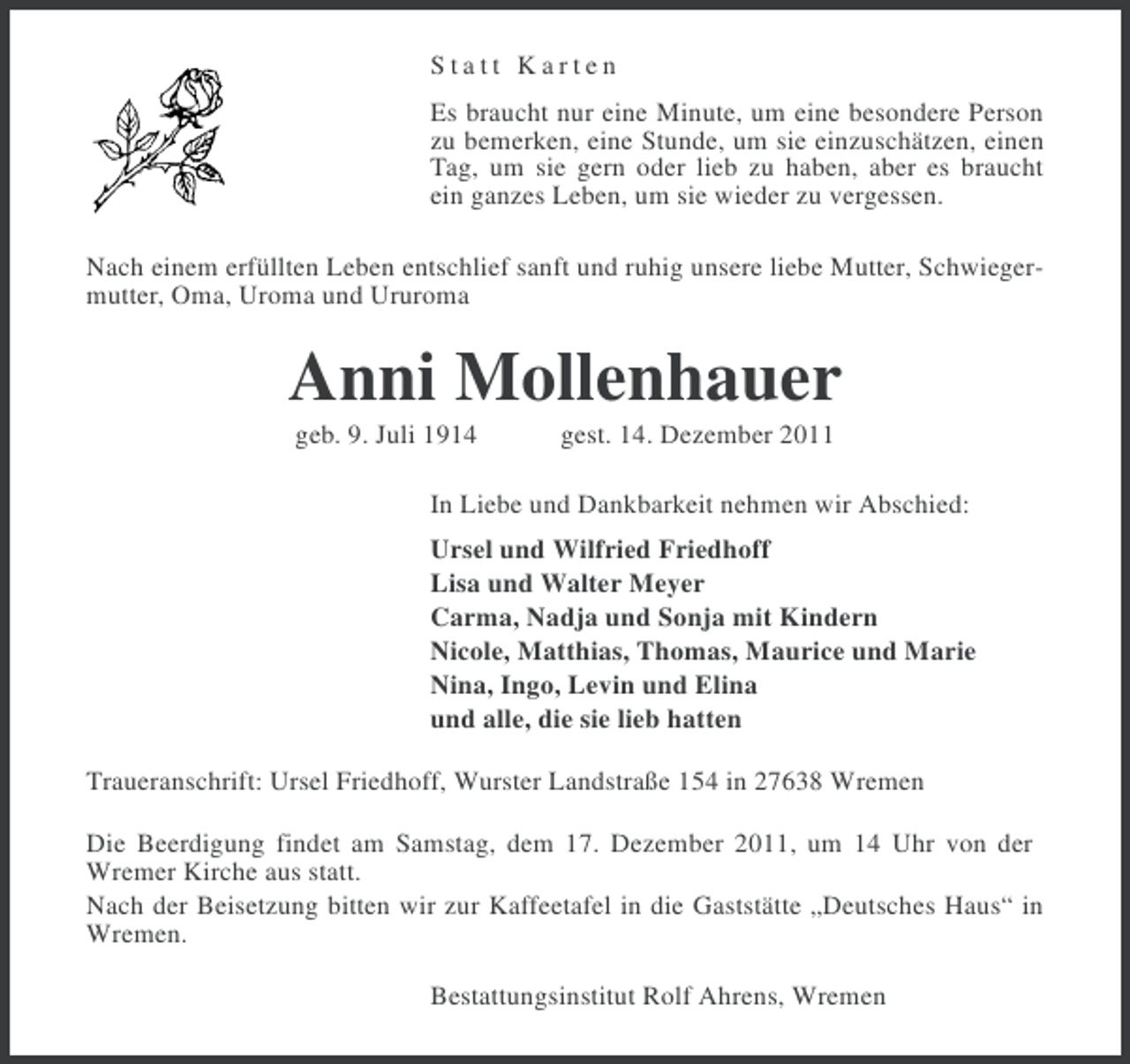 <p>Statt Karten<br />Es braucht nur eine Minute, um eine besondere Person<br />zu bemerken, eine Stunde, um sie einzuschätzen, einen<br />Tag, um sie gern oder lieb zu haben, aber es braucht<br />ein ganzes Leben, um sie wieder zu vergessen.<br />Nach einem erfüllten Leben entschlief sanft und ruhig unsere liebe Mutter, Schwiegermutter, Oma, Uroma und Ururoma</p><p>Anni Mollenhauer<br />geb. 9. Juli 1914</p><p>gest. 14. Dezember 2011</p><p>In Liebe und Dankbarkeit nehmen wir Abschied:<br />Ursel und Wilfried Friedhoff<br />Lisa und Walter Meyer<br />Carma, Nadja und Sonja mit Kindern<br />Nicole, Matthias, Thomas, Maurice und Marie<br />Nina, Ingo, Levin und Elina<br />und alle, die sie lieb hatten<br />Traueranschrift: Ursel Friedhoff, Wurster Landstraße 154 in 27638 Wremen<br />Die Beerdigung findet am Samstag, dem 17. Dezember 2011, um 14 Uhr von der<br />Wremer Kirche aus statt.<br />Nach der Beisetzung bitten wir zur Kaffeetafel in die Gaststätte „Deutsches Haus“ in<br />Wremen.<br />Bestattungsinstitut Rolf Ahrens, Wremen</p>
