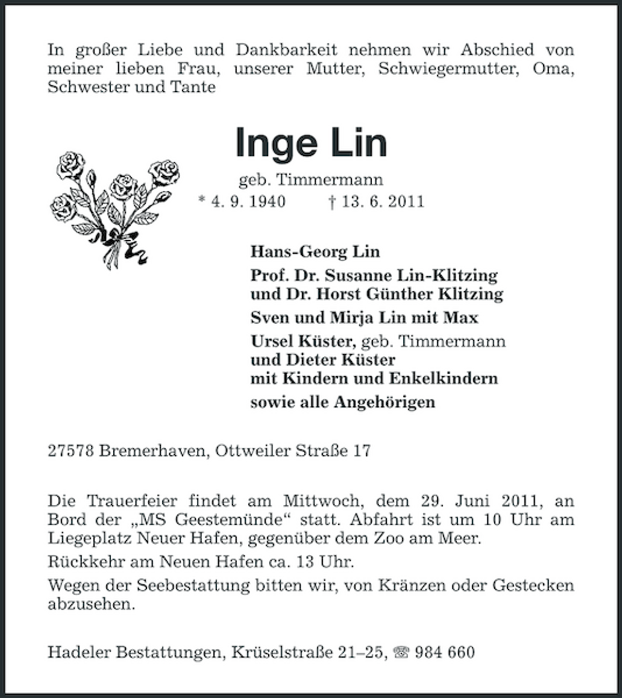 <p>In großer Liebe und Dankbarkeit nehmen wir Abschied von meiner lieben Frau, unserer Mutter, Schwiegermutter, Oma, Schwester und Tante</p><p>Inge Lin<br />geb. Timmermann * 4. 9. 1940 † 13. 6. 2011 Hans-Georg Lin Prof. Dr. Susanne Lin-Klitzing und Dr. Horst Günther Klitzing Sven und Mirja Lin mit Max Ursel Küster, geb. Timmermann und Dieter Küster mit Kindern und Enkelkindern sowie alle Angehörigen 27578 Bremerhaven, Ottweiler Straße 17 Die Trauerfeier findet am Mittwoch, dem 29. Juni 2011, an Bord der „MS Geestemünde“ statt. Abfahrt ist um 10 Uhr am Liegeplatz Neuer Hafen, gegenüber dem Zoo am Meer. Rückkehr am Neuen Hafen ca. 13 Uhr. Wegen der Seebestattung bitten wir, von Kränzen oder Gestecken abzusehen. Hadeler Bestattungen, Krüselstraße 21–25, 984 660</p>
