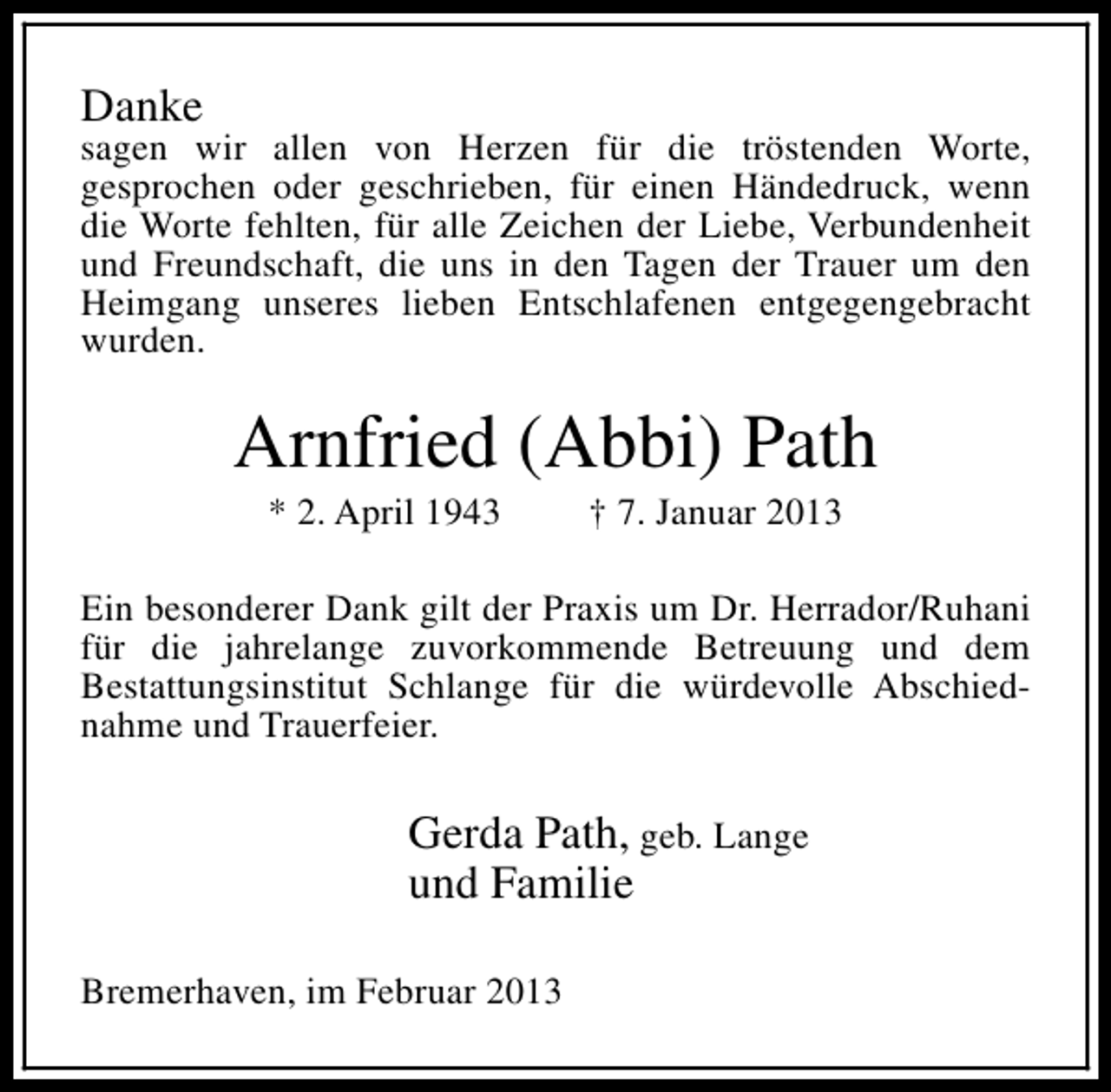 <p>Danke</p><p>sagen wir allen von Herzen für die tröstenden Worte,<br />gesprochen oder geschrieben, für einen Händedruck, wenn<br />die Worte fehlten, für alle Zeichen der Liebe, Verbundenheit<br />und Freundschaft, die uns in den Tagen der Trauer um den<br />Heimgang unseres lieben Entschlafenen entgegengebracht<br />wurden.</p><p>Arnfried (Abbi) Path<br />* 2. April 1943</p><p>† 7. Januar 2013</p><p>Ein besonderer Dank gilt der Praxis um Dr. Herrador/Ruhani<br />für die jahrelange zuvorkommende Betreuung und dem<br />Bestattungsinstitut Schlange für die würdevolle Abschiednahme und Trauerfeier.</p><p>Gerda Path, geb. Lange<br />und Familie<br />Bremerhaven, im Februar 2013</p>