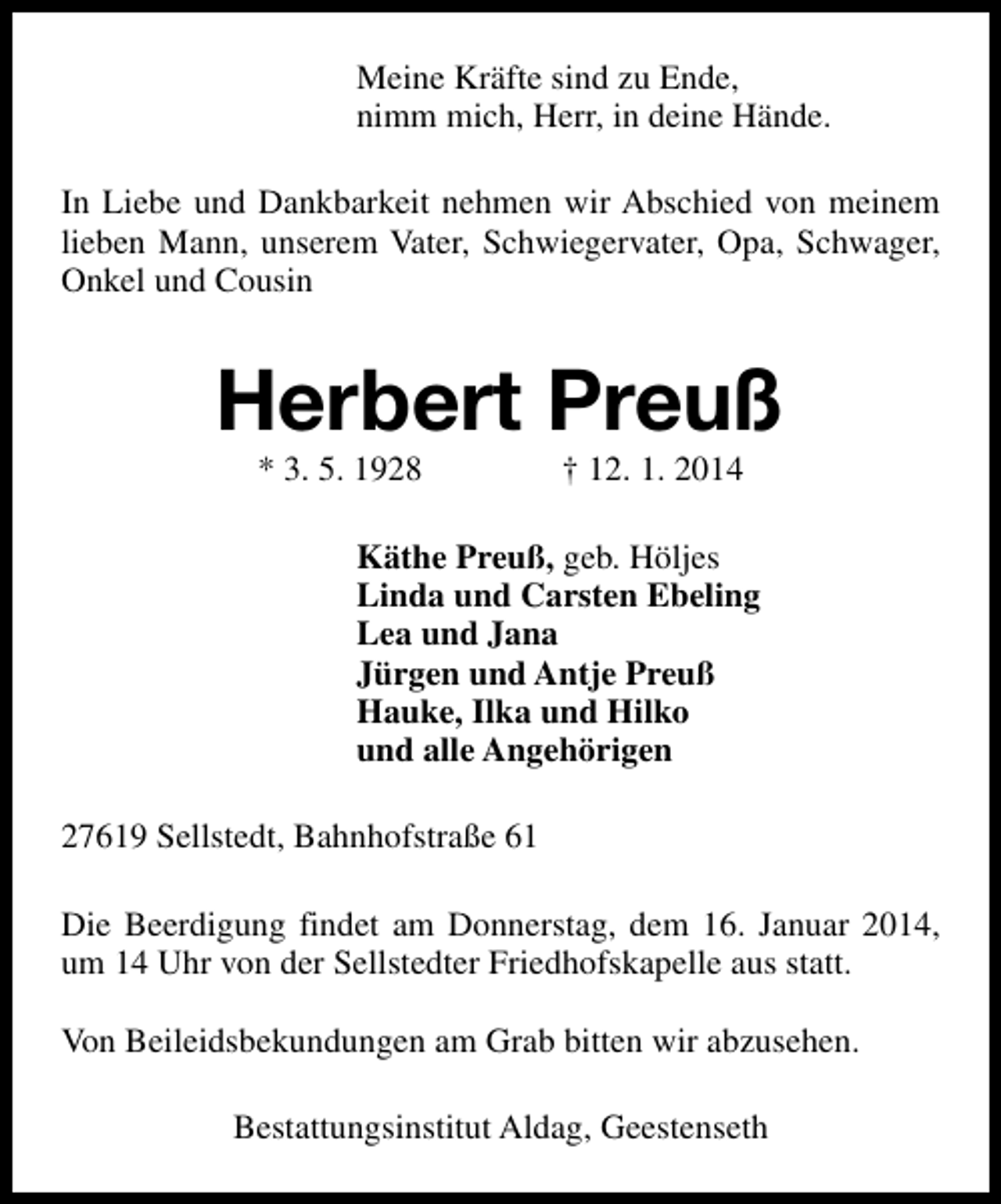 <p>Meine Kräfte sind zu Ende,<br />nimm mich, Herr, in deine Hände.<br />In Liebe und Dankbarkeit nehmen wir Abschied von meinem<br />lieben Mann, unserem Vater, Schwiegervater, Opa, Schwager,<br />Onkel und Cousin</p><p>Herbert Preuß<br />* 3. 5. 1928</p><p>† 12. 1. 2014</p><p>Käthe Preuß, geb. Höljes<br />Linda und Carsten Ebeling<br />Lea und Jana<br />Jürgen und Antje Preuß<br />Hauke, Ilka und Hilko<br />und alle Angehörigen<br />27619 Sellstedt, Bahnhofstraße 61<br />Die Beerdigung findet am Donnerstag, dem 16. Januar 2014,<br />um 14 Uhr von der Sellstedter Friedhofskapelle aus statt.<br />Von Beileidsbekundungen am Grab bitten wir abzusehen.<br />Bestattungsinstitut Aldag, Geestenseth</p>