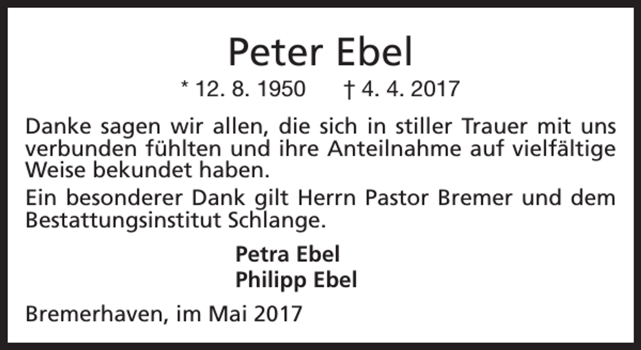 <p>Peter Ebel</p><p>* 12. 8. 1950</p><p>† 4. 4. 2017</p><p>Danke sagen wir allen, die sich in stiller Trauer mit uns<br />verbunden fühlten und ihre Anteilnahme auf vielfältige<br />Weise bekundet haben.<br />Ein besonderer Dank gilt Herrn Pastor Bremer und dem<br />Bestattungsinstitut Schlange.<br />Petra Ebel<br />Philipp Ebel<br />Bremerhaven, im Mai 2017</p>