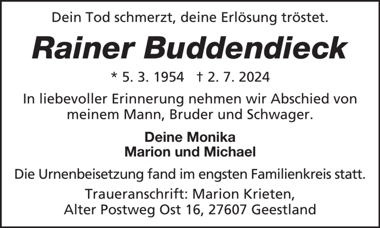 <p>Dein Tod schmerzt, deine Erlösung tröstet.</p><p>Rainer Buddendieck<br />* 5. 3. 1954 † 2. 7. 2024<br />In liebevoller Erinnerung nehmen wir Abschied von<br />meinem Mann, Bruder und Schwager.<br />Deine Monika<br />Marion und Michael<br />Die Urnenbeisetzung fand im engsten Familienkreis statt.<br />Traueranschrift: Marion Krieten,<br />Alter Postweg Ost 16, 27607 Geestland</p>