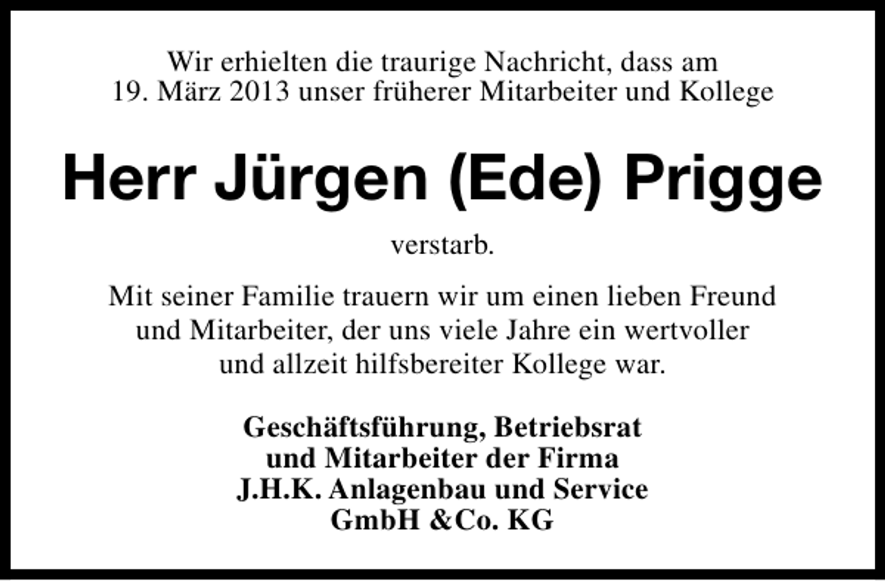 <p>Wir erhielten die traurige Nachricht, dass am<br />19. März 2013 unser früherer Mitarbeiter und Kollege</p><p>Herr Jürgen (Ede) Prigge<br />verstarb.<br />Mit seiner Familie trauern wir um einen lieben Freund<br />und Mitarbeiter, der uns viele Jahre ein wertvoller<br />und allzeit hilfsbereiter Kollege war.<br />Geschäftsführung, Betriebsrat<br />und Mitarbeiter der Firma<br />J.H.K. Anlagenbau und Service<br />GmbH &amp;Co. KG</p>