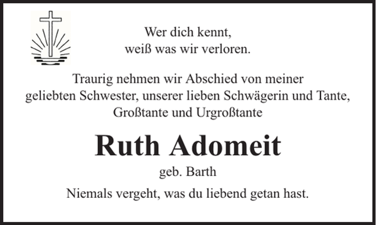 <p>Wer dich kennt,<br />weiß was wir verloren.<br />Traurig nehmen wir Abschied von meiner<br />geliebten Schwester, unserer lieben Schwägerin und Tante,<br />Großtante und Urgroßtante</p><p>Ruth Adomeit<br />geb. Barth</p><p>Niemals vergeht, was du liebend getan hast.</p>