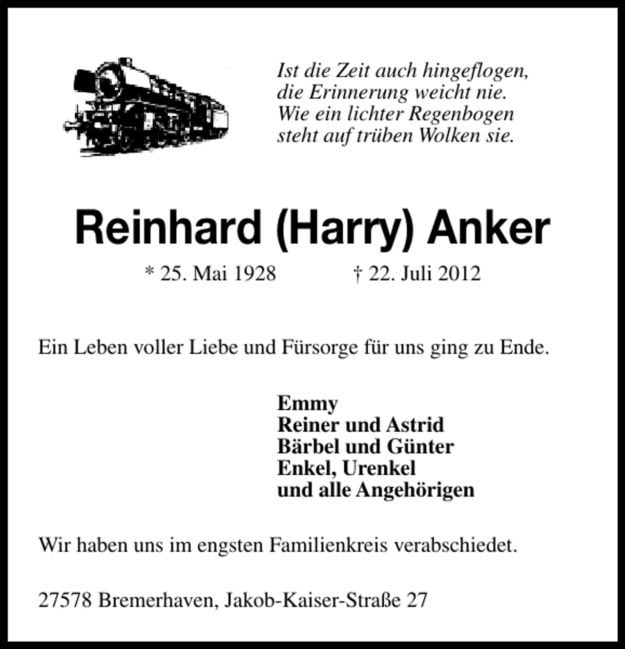 <p>Ist die Zeit auch hingeflogen,<br />die Erinnerung weicht nie.<br />Wie ein lichter Regenbogen<br />steht auf trüben Wolken sie.</p><p>Reinhard (Harry) Anker<br />* 25. Mai 1928</p><p>† 22. Juli 2012</p><p>Ein Leben voller Liebe und Fürsorge für uns ging zu Ende.<br />Emmy<br />Reiner und Astrid<br />Bärbel und Günter<br />Enkel, Urenkel<br />und alle Angehörigen<br />Wir haben uns im engsten Familienkreis verabschiedet.<br />27578 Bremerhaven, Jakob-Kaiser-Straße 27</p>