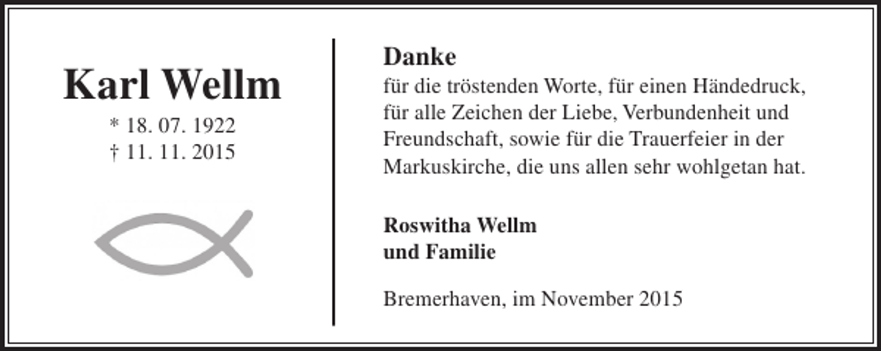 <p>Karl Wellm<br />* 18. 07. 1922<br />† 11. 11. 2015</p><p>Danke</p><p>für die tröstenden Worte, für einen Händedruck,<br />für alle Zeichen der Liebe, Verbundenheit und<br />Freundschaft, sowie für die Trauerfeier in der<br />Markuskirche, die uns allen sehr wohlgetan hat.<br />Roswitha Wellm<br />und Familie<br />Bremerhaven, im November 2015</p>