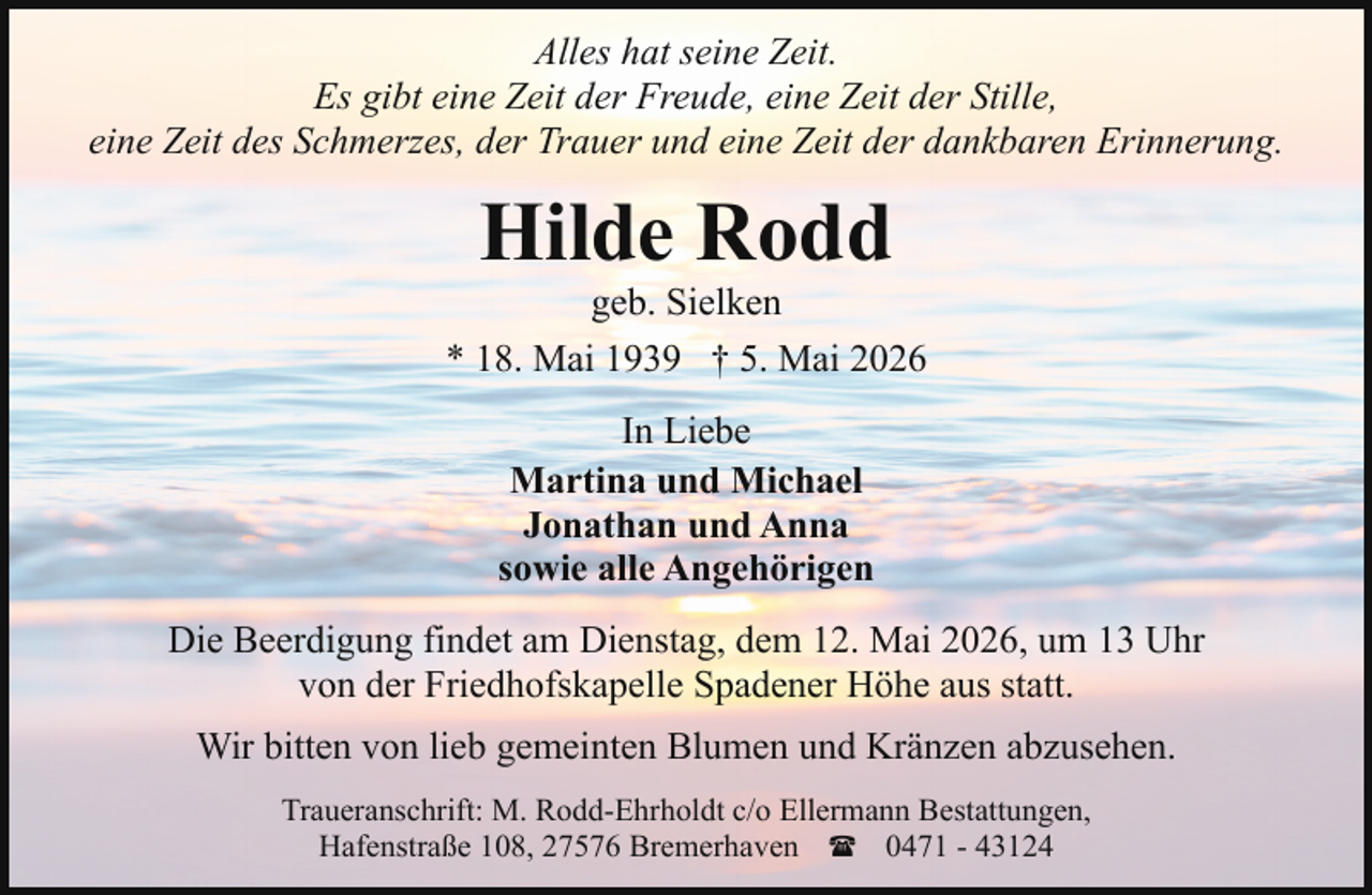<p>Alles hat seine Zeit.<br />Es gibt eine Zeit der Freude, eine Zeit der Stille,<br />eine Zeit des Schmerzes, der Trauer und eine Zeit der dankbaren Erinnerung.</p><p>Hilde Rodd</p><p>geb. Sielken<br />* 18. Mai 1939 † 5. Mai 2026<br />In Liebe<br />Martina und Michael<br />Jonathan und Anna<br />sowie alle Angehörigen<br />Die Beerdigung findet am Dienstag, dem 12. Mai 2026, um 13 Uhr<br />von der Friedhofskapelle Spadener Höhe aus statt.<br />Wir bitten von lieb gemeinten Blumen und Kränzen abzusehen.<br />Traueranschrift: M. Rodd-Ehrholdt c/o Ellermann Bestattungen,<br />Hafenstraße 108, 27576 Bremerhaven ( 0471 - 43124</p>