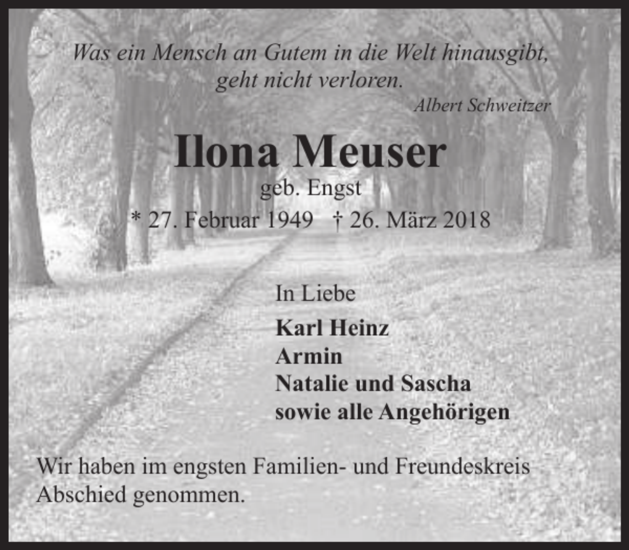 <p>Was ein Mensch an Gutem in die Welt hinausgibt,<br />geht nicht verloren.</p><p>Albert Schweitzer</p><p>Ilona Meuser</p><p>geb. Engst<br />* 27. Februar 1949 † 26. März 2018<br />In Liebe<br />Karl Heinz<br />Armin<br />Natalie und Sascha<br />sowie alle Angehörigen<br />Wir haben im engsten Familien- und Freundeskreis<br />Abschied genommen.</p>