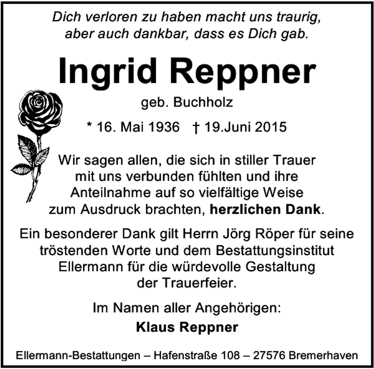 <p>Dich verloren zu haben macht uns traurig,<br />aber auch dankbar, dass es Dich gab.</p><p>Ingrid Reppner<br />geb. Buchholz</p><p>* 16. Mai 1936 † 19.Juni 2015<br />Wir sagen allen, die sich in stiller Trauer<br />mit uns verbunden fühlten und ihre<br />Anteilnahme auf so vielfältige Weise<br />zum Ausdruck brachten, herzlichen Dank.<br />Ein besonderer Dank gilt Herrn Jörg Röper für seine<br />tröstenden Worte und dem Bestattungsinstitut<br />Ellermann für die würdevolle Gestaltung<br />der Trauerfeier.<br />Im Namen aller Angehörigen:<br />Klaus Reppner<br />Ellermann-Bestattungen – Hafenstraße 108 – 27576 Bremerhaven</p>