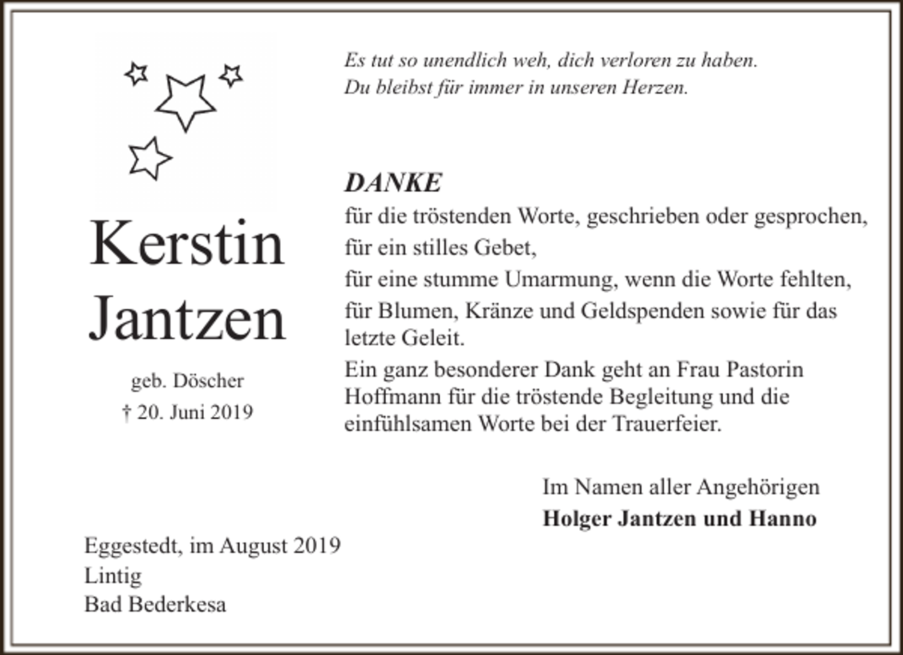 <p>Es tut so unendlich weh, dich verloren zu haben.<br />Du bleibst für immer in unseren Herzen.</p><p>DANKE</p><p>Kerstin<br />Jantzen<br />geb. Döscher<br />† 20. Juni 2019</p><p>Eggestedt, im August 2019<br />Lintig<br />Bad Bederkesa</p><p>für die tröstenden Worte, geschrieben oder gesprochen,<br />für ein stilles Gebet,<br />für eine stumme Umarmung, wenn die Worte fehlten,<br />für Blumen, Kränze und Geldspenden sowie für das<br />letzte Geleit.<br />Ein ganz besonderer Dank geht an Frau Pastorin<br />Hoffmann für die tröstende Begleitung und die<br />einfühlsamen Worte bei der Trauerfeier.<br />Im Namen aller Angehörigen<br />Holger Jantzen und Hanno</p>
