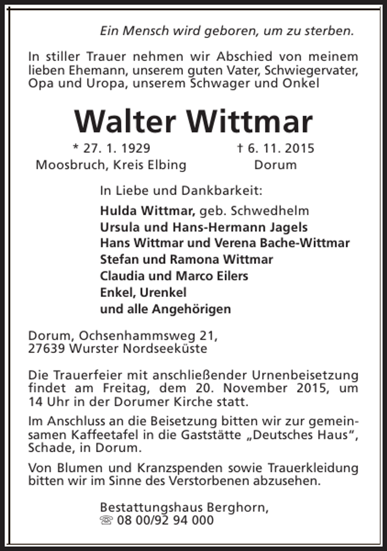 <p>Ein Mensch wird geboren, um zu sterben.<br />In stiller Trauer nehmen wir Abschied von meinem<br />lieben Ehemann, unserem guten Vater, Schwiegervater,<br />Opa und Uropa, unserem Schwager und Onkel</p><p>Walter Wittmar</p><p>* 27. 1. 1929<br />Moosbruch, Kreis Elbing</p><p>† 6. 11. 2015<br />Dorum</p><p>In Liebe und Dankbarkeit:<br />Hulda Wittmar, geb. Schwedhelm<br />Ursula und Hans-Hermann Jagels<br />Hans Wittmar und Verena Bache-Wittmar<br />Stefan und Ramona Wittmar<br />Claudia und Marco Eilers<br />Enkel, Urenkel<br />und alle Angehörigen<br />Dorum, Ochsenhammsweg 21,<br />27639 Wurster Nordseeküste<br />Die Trauerfeier mit anschließender Urnenbeisetzung<br />findet am Freitag, dem 20. November 2015, um<br />14 Uhr in der Dorumer Kirche statt.<br />Im Anschluss an die Beisetzung bitten wir zur gemeinsamen Kaffeetafel in die Gaststätte „Deutsches Haus“,<br />Schade, in Dorum.<br />Von Blumen und Kranzspenden sowie Trauerkleidung<br />bitten wir im Sinne des Verstorbenen abzusehen.<br />Bestattungshaus Berghorn,<br />s 08 00/92 94 000</p>