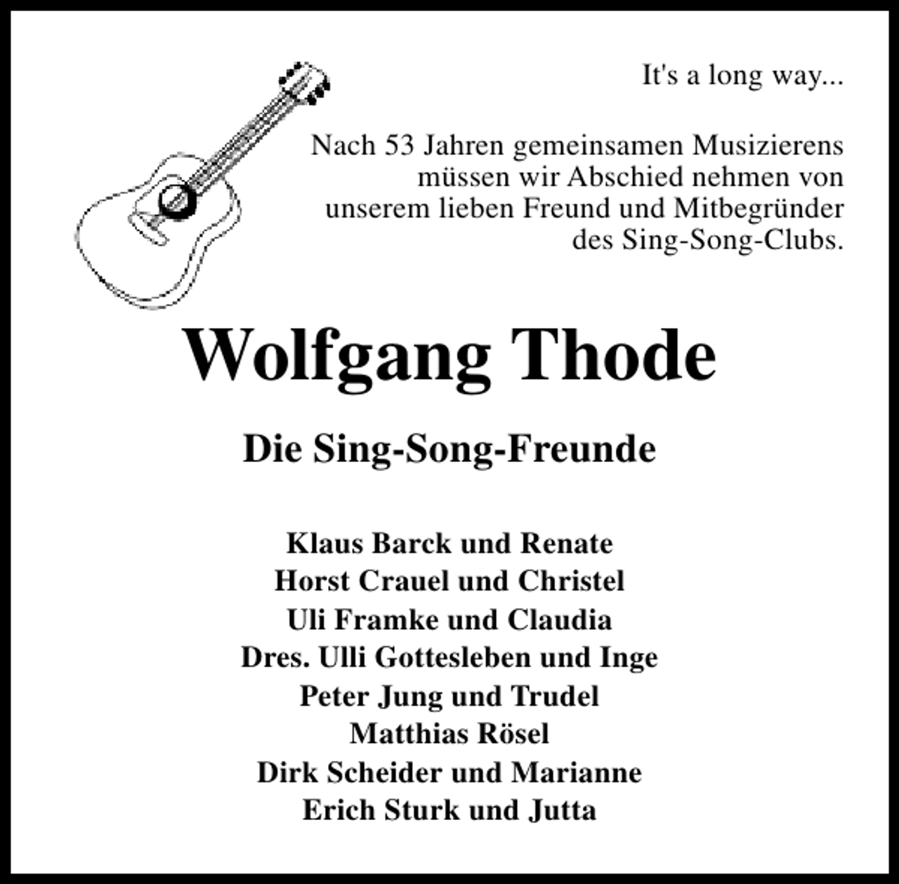 <p>It's a long way...<br />Nach 53 Jahren gemeinsamen Musizierens<br />müssen wir Abschied nehmen von<br />unserem lieben Freund und Mitbegründer<br />des Sing-Song-Clubs.</p>
<p>Wolfgang Thode<br />Die Sing-Song-Freunde<br />Klaus Barck und Renate<br />Horst Crauel und Christel<br />Uli Framke und Claudia<br />Dres. Ulli Gottesleben und Inge<br />Peter Jung und Trudel<br />Matthias Rösel<br />Dirk Scheider und Marianne<br />Erich Sturk und Jutta</p>