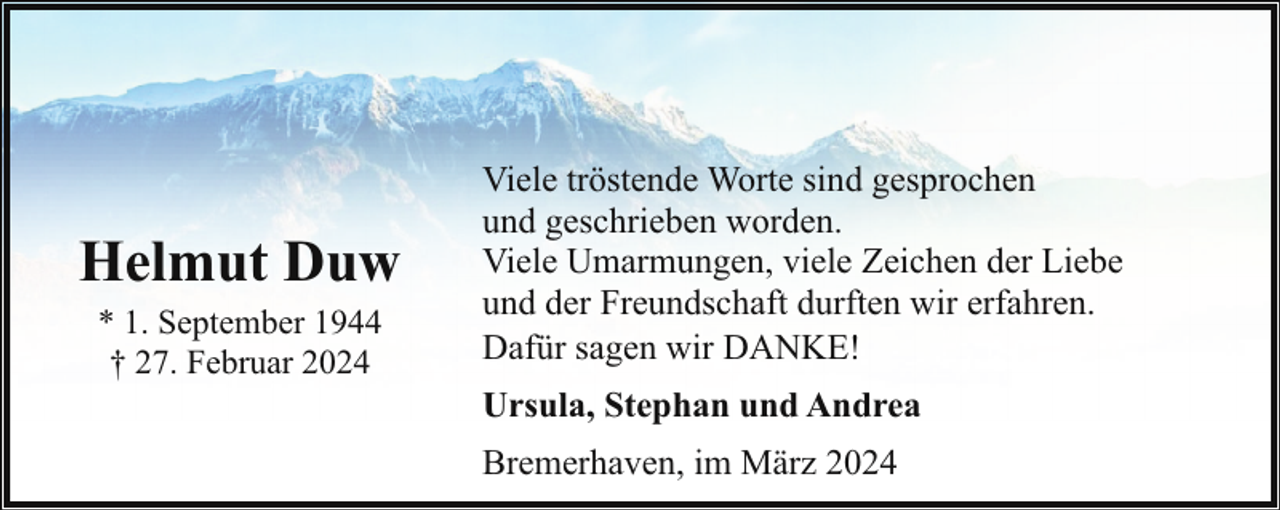 <p>Helmut Duw<br />* 1. September 1944<br />† 27. Februar 2024</p><p>Viele tröstende Worte sind gesprochen<br />und geschrieben worden.<br />Viele Umarmungen, viele Zeichen der Liebe<br />und der Freundschaft durften wir erfahren.<br />Dafür sagen wir DANKE!<br />Ursula, Stephan und Andrea<br />Bremerhaven, im März 2024</p>