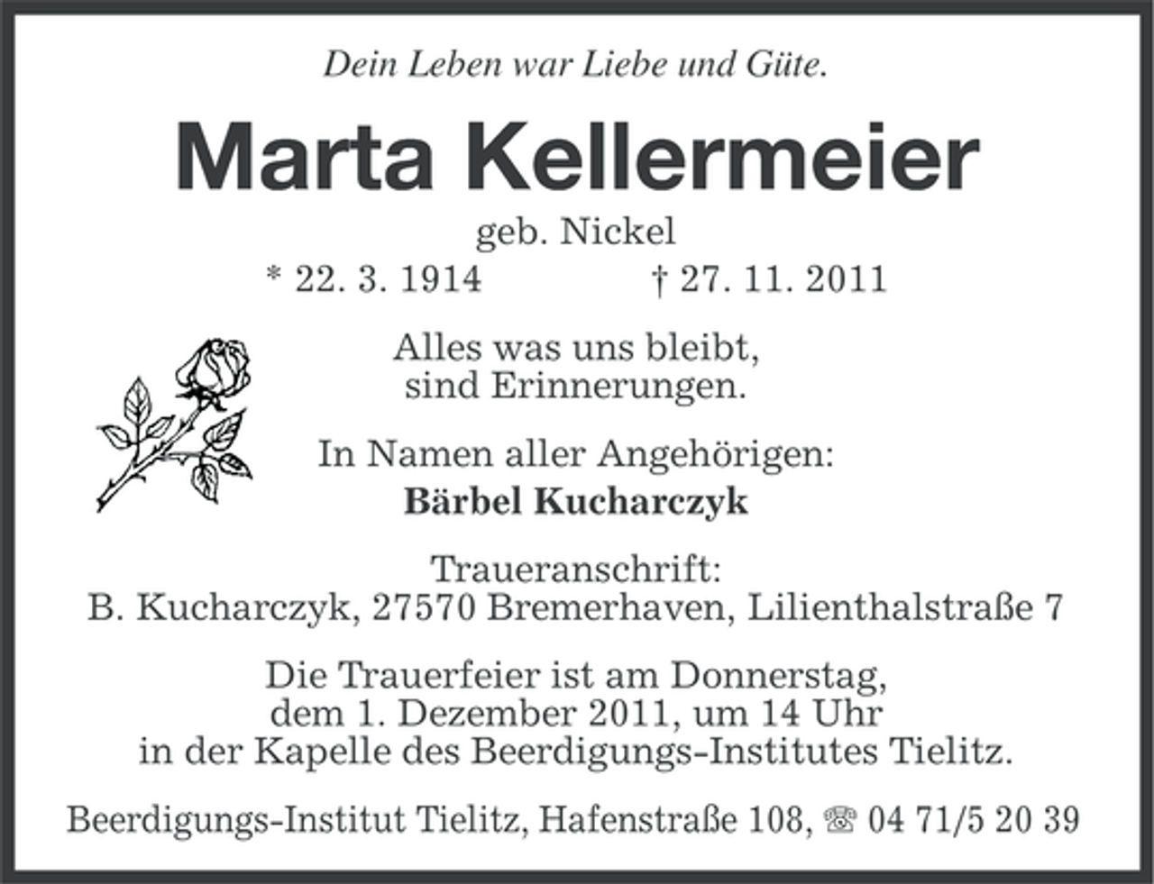 <p>Dein Leben war Liebe und Güte.</p><p>Marta Kellermeier<br />geb. Nickel<br />* 22. 3. 1914<br />† 27. 11. 2011<br />Alles was uns bleibt,<br />sind Erinnerungen.<br />In Namen aller Angehörigen:<br />Bärbel Kucharczyk<br />Traueranschrift:<br />B. Kucharczyk, 27570 Bremerhaven, Lilienthalstraße 7<br />Die Trauerfeier ist am Donnerstag,<br />dem 1. Dezember 2011, um 14 Uhr<br />in der Kapelle des Beerdigungs-Institutes Tielitz.<br />Beerdigungs-Institut Tielitz, Hafenstraße 108, 04 71/5 20 39</p>
