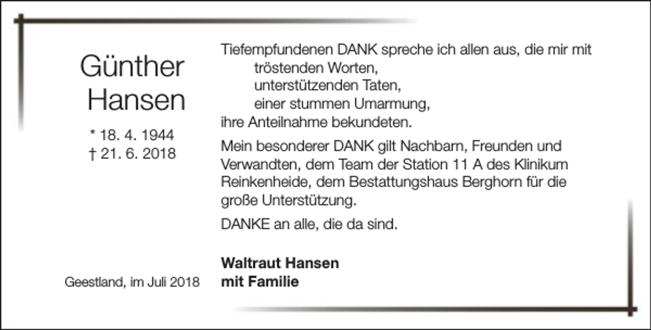 <p>Günther<br />Hansen<br />* 18. 4. 1944<br />† 21. 6. 2018</p><p>Tiefempfundenen DANK spreche ich allen aus, die mir mit<br />tröstenden Worten,<br />unterstützenden Taten,<br />einer stummen Umarmung,<br />ihre Anteilnahme bekundeten.<br />Mein besonderer DANK gilt Nachbarn, Freunden und<br />Verwandten, dem Team der Station 11 A des Klinikum<br />Reinkenheide, dem Bestattungshaus Berghorn für die<br />große Unterstützung.<br />DANKE an alle, die da sind.</p><p>Geestland, im Juli 2018</p><p>Waltraut Hansen<br />mit Familie</p>