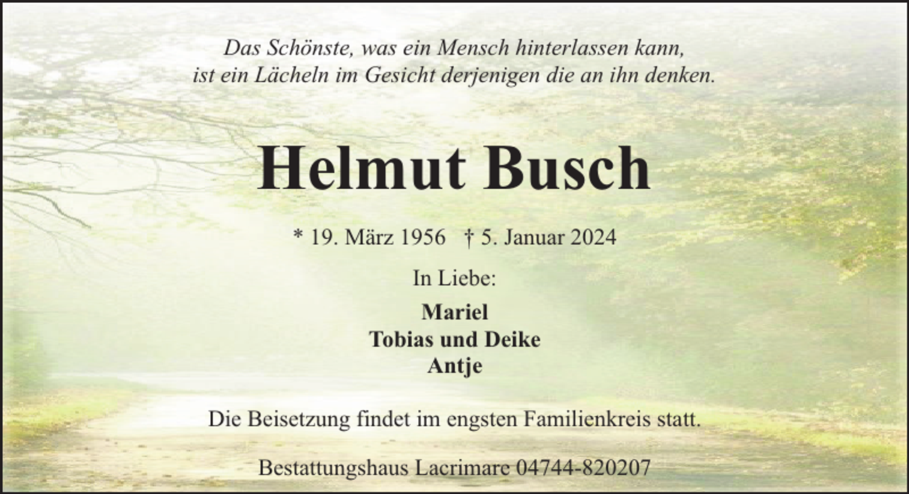 <p>Das Schönste, was ein Mensch hinterlassen kann,<br />ist ein Lächeln im Gesicht derjenigen die an ihn denken.</p><p>Helmut Busch<br />* 19. März 1956 † 5. Januar 2024<br />In Liebe:<br />Mariel<br />Tobias und Deike<br />Antje<br />Die Beisetzung findet im engsten Familienkreis statt.<br />Bestattungshaus Lacrimare 04744-820207</p>