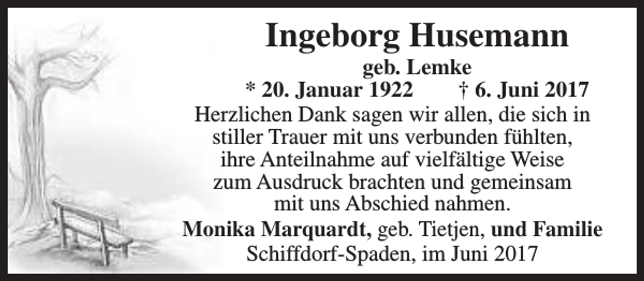 <p>Ingeborg Husemann</p><p>geb. Lemke<br />* 20. Januar 1922<br />† 6. Juni 2017<br />Herzlichen Dank sagen wir allen, die sich in<br />stiller Trauer mit uns verbunden fühlten,<br />ihre Anteilnahme auf vielfältige Weise<br />zum Ausdruck brachten und gemeinsam<br />mit uns Abschied nahmen.<br />Monika Marquardt, geb. Tietjen, und Familie<br />Schiffdorf-Spaden, im Juni 2017</p>
