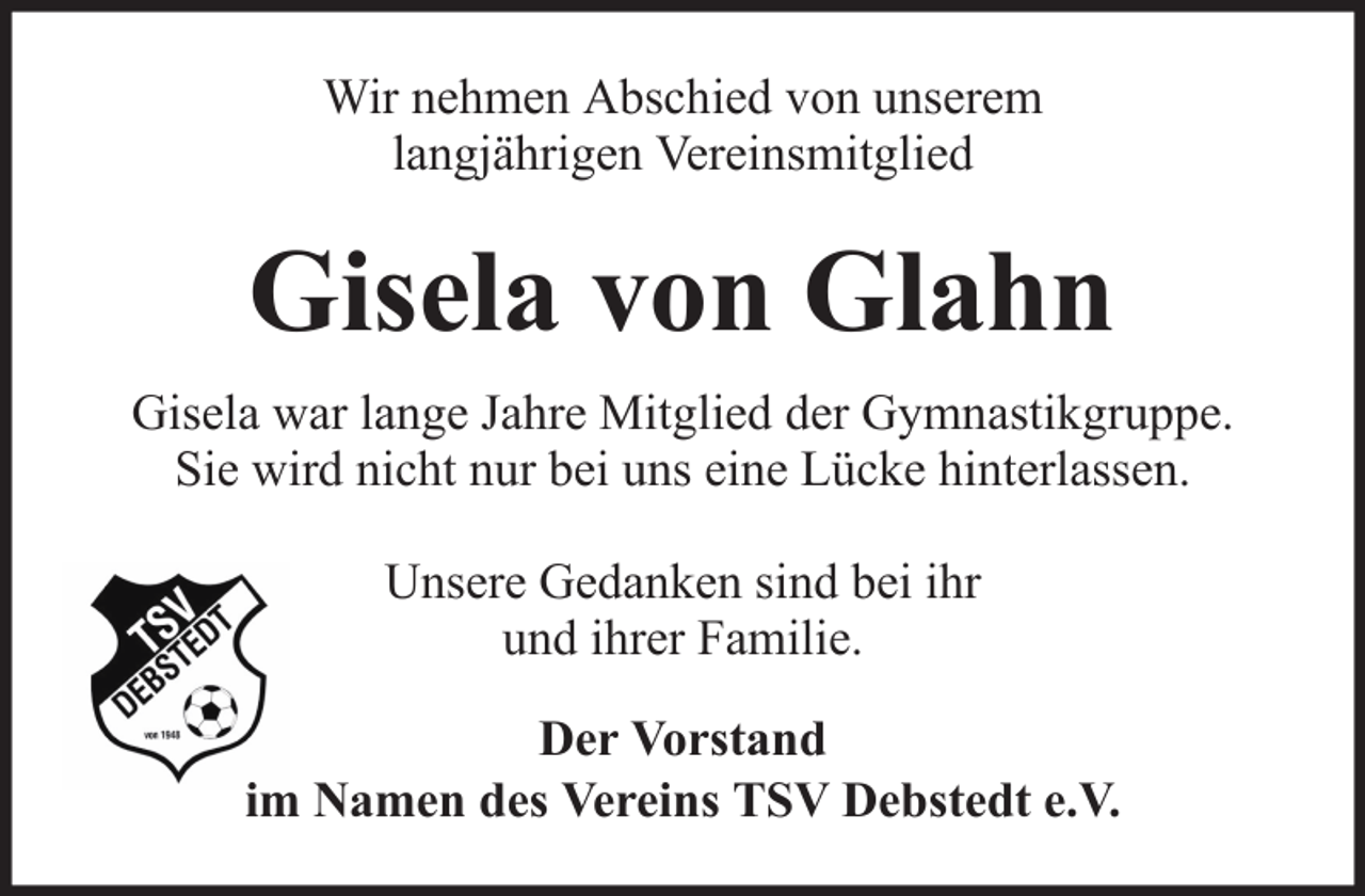 <p>Wir nehmen Abschied von unserem<br />langjährigen Vereinsmitglied</p><p>Gisela von Glahn<br />Gisela war lange Jahre Mitglied der Gymnastikgruppe.<br />Sie wird nicht nur bei uns eine Lücke hinterlassen.<br />Unsere Gedanken sind bei ihr<br />und ihrer Familie.<br />Der Vorstand<br />im Namen des Vereins TSV Debstedt e.V.</p>