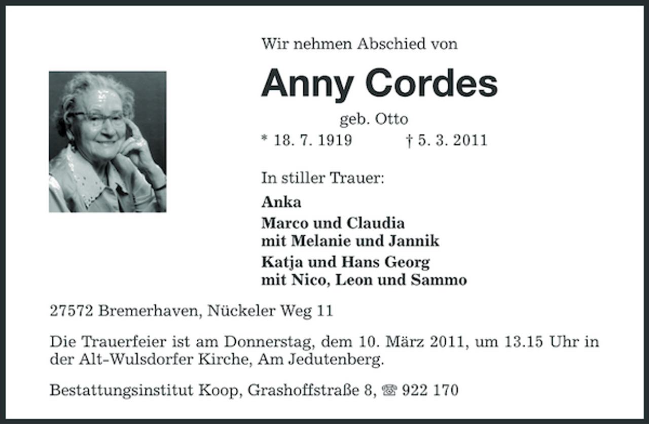 <p>Wir nehmen Abschied von</p><p>Anny Cordes<br />geb. Otto * 18. 7. 1919 † 5. 3. 2011 In stiller Trauer: Anka Marco und Claudia mit Melanie und Jannik Katja und Hans Georg mit Nico, Leon und Sammo 27572 Bremerhaven, Nückeler Weg 11 Die Trauerfeier ist am Donnerstag, dem 10. März 2011, um 13.15 Uhr in der Alt-Wulsdorfer Kirche, Am Jedutenberg. Bestattungsinstitut Koop, Grashoffstraße 8, 922 170</p>