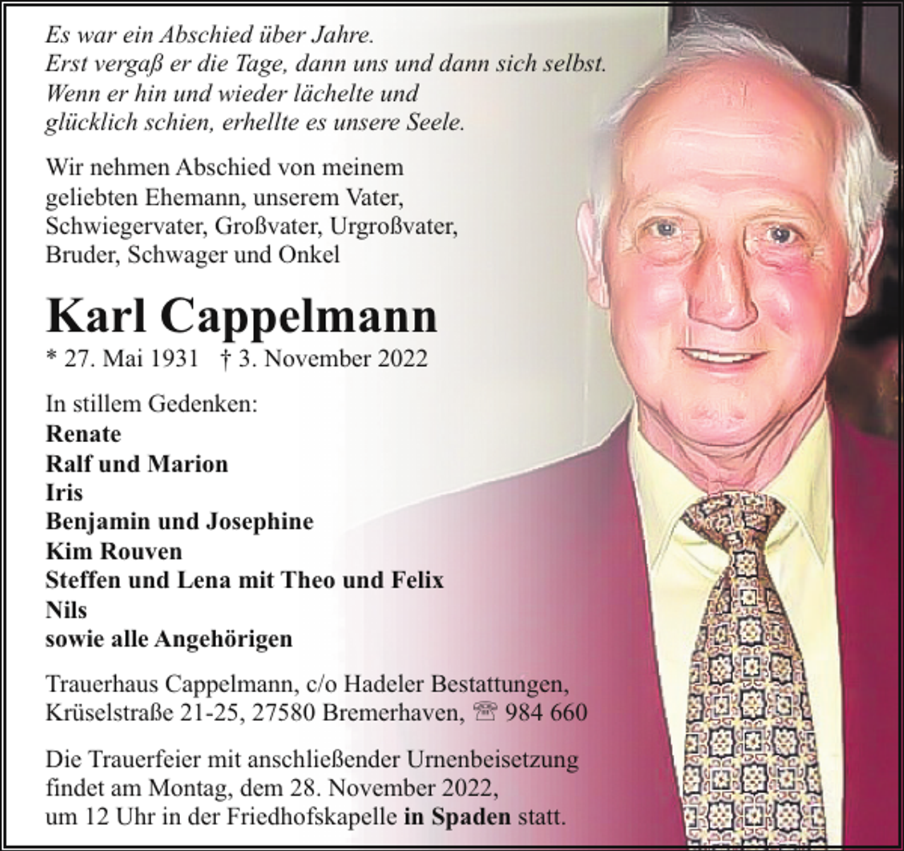 <p>Es war ein Abschied über Jahre.<br />Erst vergaß er die Tage, dann uns und dann sich selbst.<br />Wenn er hin und wieder lächelte und<br />glücklich schien, erhellte es unsere Seele.<br />Wir nehmen Abschied von meinem<br />geliebten Ehemann, unserem Vater,<br />Schwiegervater, Großvater, Urgroßvater,<br />Bruder, Schwager und Onkel</p><p>Karl Cappelmann<br />* 27. Mai 1931 † 3. November 2022</p><p>In stillem Gedenken:<br />Renate<br />Ralf und Marion<br />Iris<br />Benjamin und Josephine<br />Kim Rouven<br />Steffen und Lena mit Theo und Felix<br />Nils<br />sowie alle Angehörigen<br />Trauerhaus Cappelmann, c/o Hadeler Bestattungen,<br />Krüselstraße 21-25, 27580 Bremerhaven, ' 984 660<br />Die Trauerfeier mit anschließender Urnenbeisetzung<br />findet am Montag, dem 28. November 2022,<br />um 12 Uhr in der Friedhofskapelle in Spaden statt.</p>