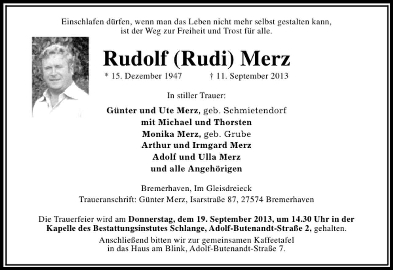 <p>Einschlafen dürfen, wenn man das Leben nicht mehr selbst gestalten kann,<br />ist der Weg zur Freiheit und Trost für alle.</p><p>Rudolf (Rudi) Merz<br />* 15. Dezember 1947</p><p>† 11. September 2013</p><p>In stiller Trauer:<br />Günter und Ute Merz, geb. Schmietendorf<br />mit Michael und Thorsten<br />Monika Merz, geb. Grube<br />Arthur und Irmgard Merz<br />Adolf und Ulla Merz<br />und alle Angehörigen<br />Bremerhaven, Im Gleisdreieck<br />Traueranschrift: Günter Merz, Isarstraße 87, 27574 Bremerhaven<br />Die Trauerfeier wird am Donnerstag, dem 19. September 2013, um 14.30 Uhr in der<br />Kapelle des Bestattungsinstutes Schlange, Adolf-Butenandt-Straße 2, gehalten.<br />Anschließend bitten wir zur gemeinsamen Kaffeetafel<br />in das Haus am Blink, Adolf-Butenandt-Straße 7.</p>