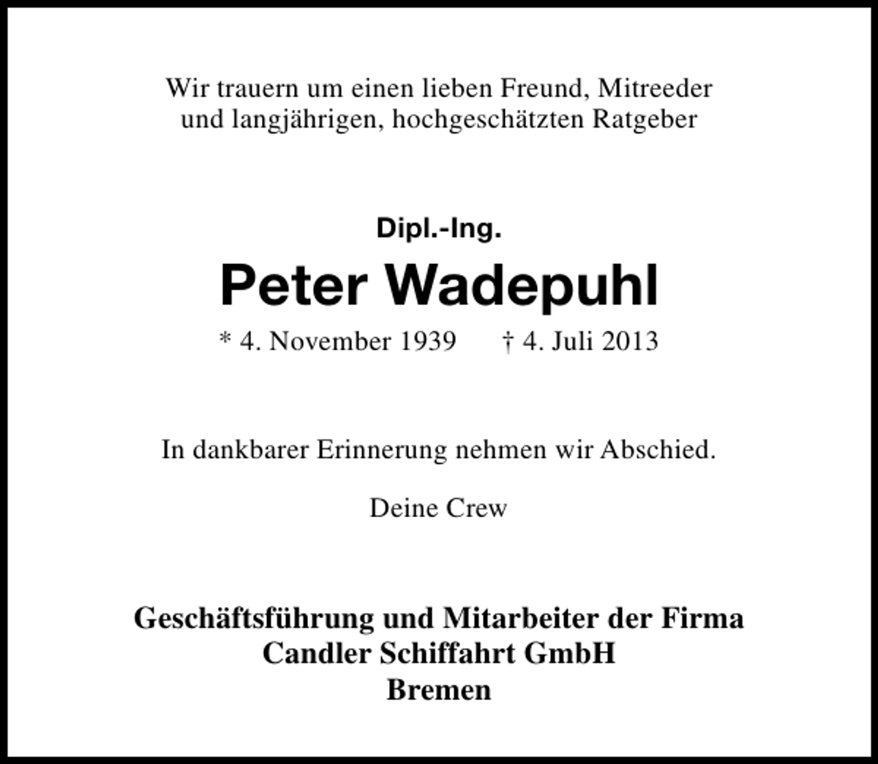 <p>Wir trauern um einen lieben Freund, Mitreeder<br />und langjährigen, hochgeschätzten Ratgeber<br />Dipl.-Ing.</p><p>Peter Wadepuhl</p><p>* 4. November 1939</p><p>† 4. Juli 2013</p><p>In dankbarer Erinnerung nehmen wir Abschied.<br />Deine Crew</p><p>Geschäftsführung und Mitarbeiter der Firma<br />Candler Schiffahrt GmbH<br />Bremen</p>