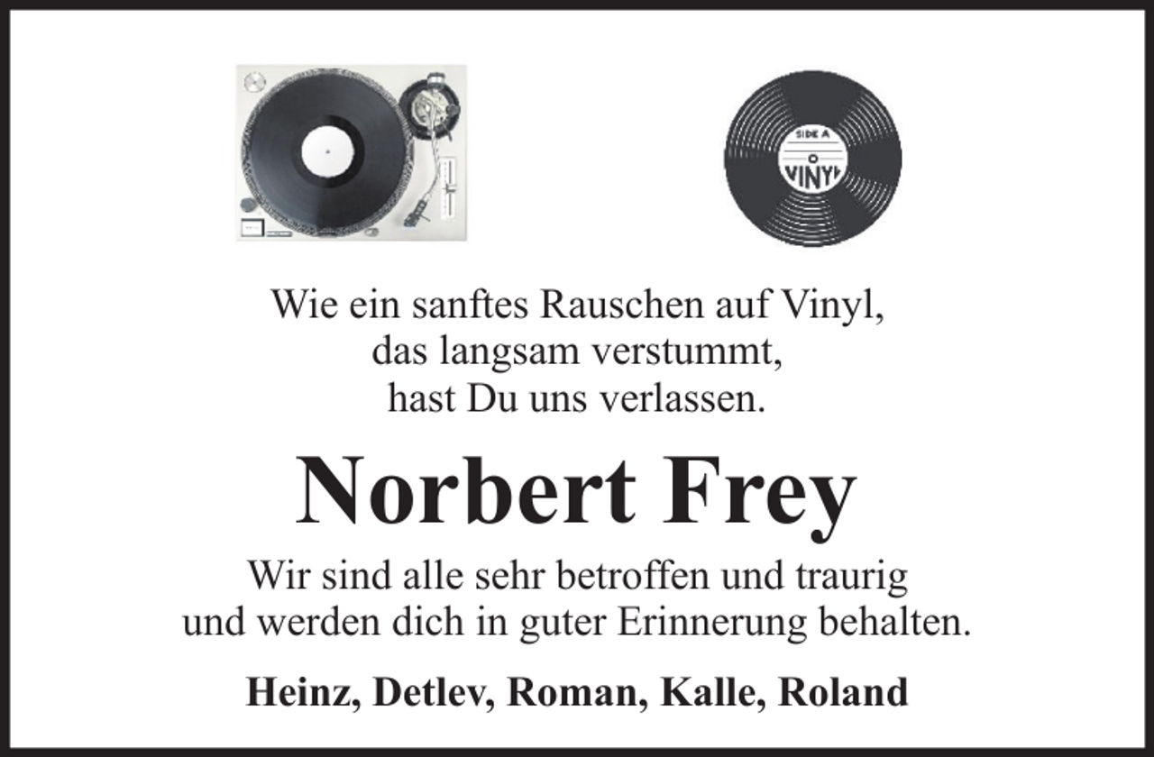 <p>Wie ein sanftes Rauschen auf Vinyl,<br />das langsam verstummt,<br />hast Du uns verlassen.</p><p>Norbert Frey<br />Wir sind alle sehr betroffen und traurig<br />und werden dich in guter Erinnerung behalten.<br />Heinz, Detlev, Roman, Kalle, Roland</p>
