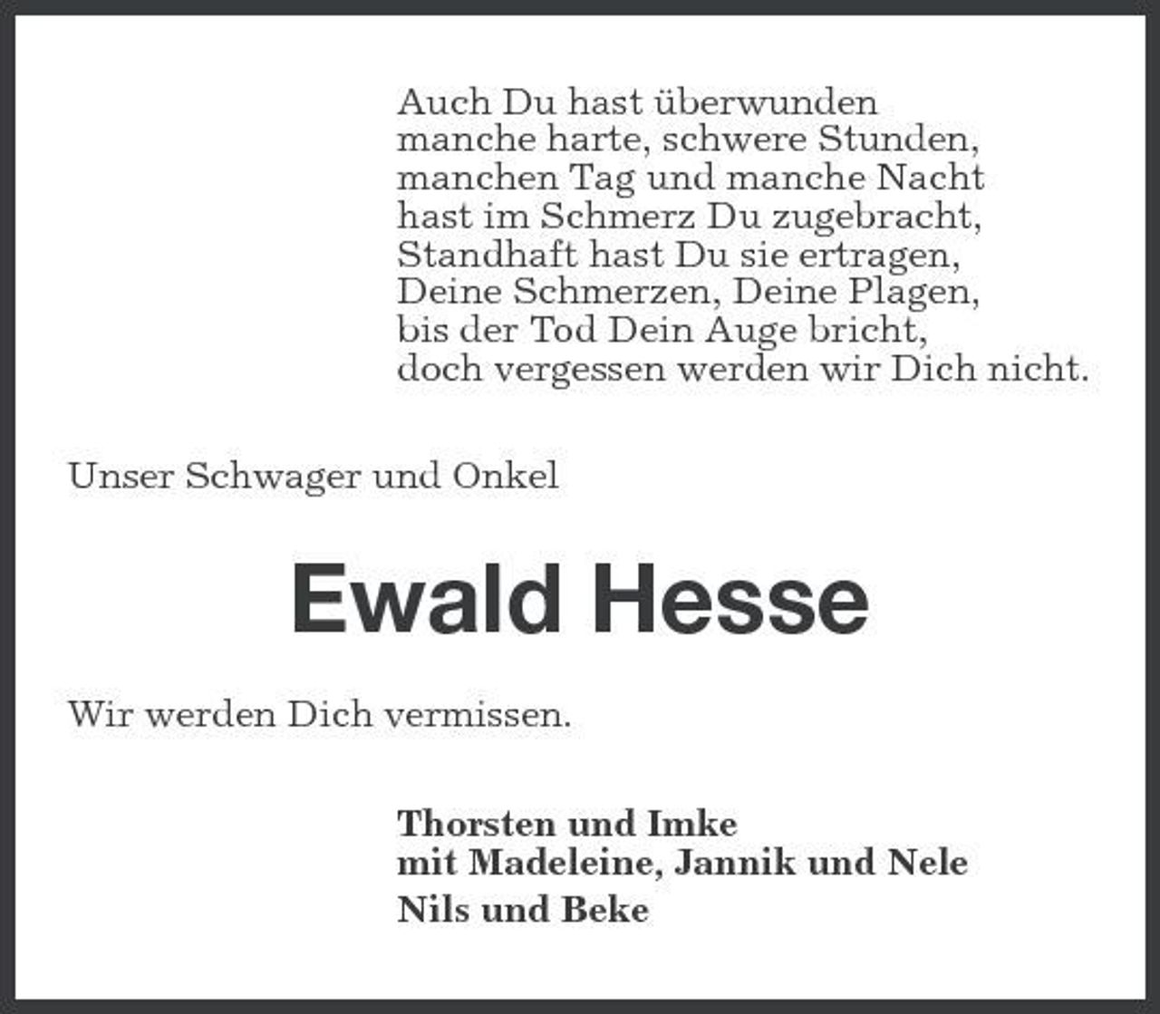 <p>Auch Du hast überwunden manche harte, schwere Stunden, manchen Tag und manche Nacht hast im Schmerz Du zugebracht, Standhaft hast Du sie ertragen, Deine Schmerzen, Deine Plagen, bis der Tod Dein Auge bricht, doch vergessen werden wir Dich nicht. Unser Schwager und Onkel</p><p>Ewald Hesse<br />Wir werden Dich vermissen. Thorsten und Imke mit Madeleine, Jannik und Nele Nils und Beke</p>