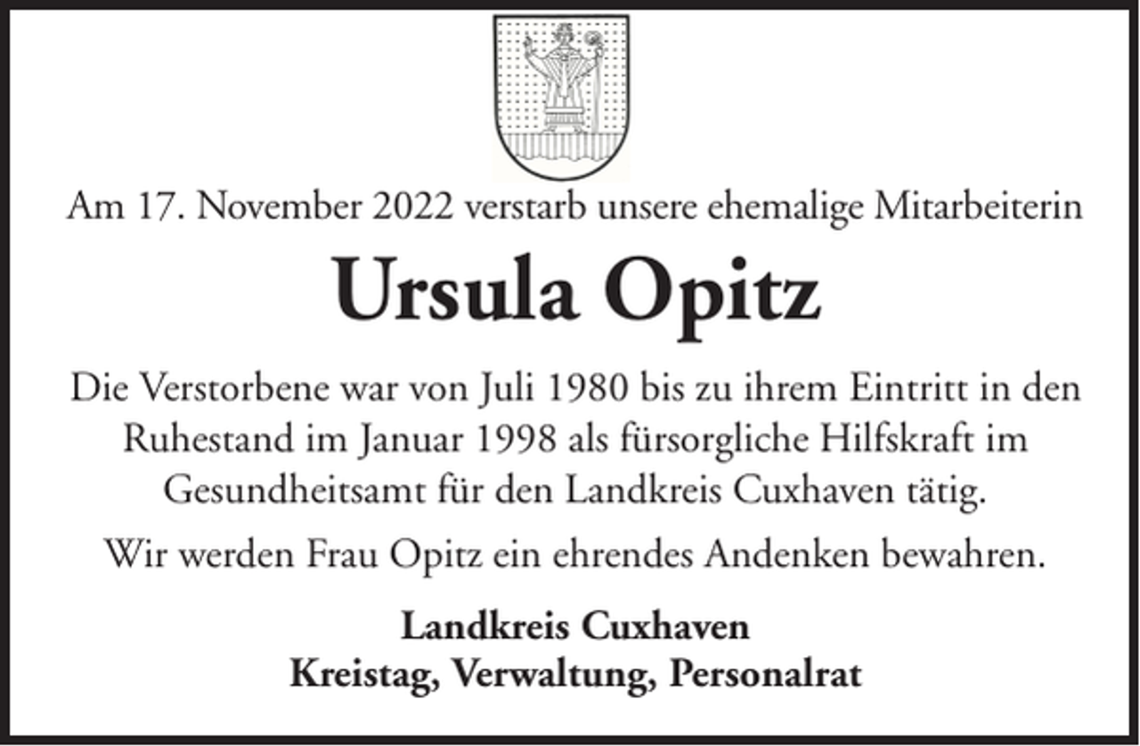 <p>Am 17. November 2022 verstarb unsere ehemalige Mitarbeiterin</p><p>Ursula Opitz<br />Die Verstorbene war von Juli 1980 bis zu ihrem Eintritt in den<br />Ruhestand im Januar 1998 als fürsorgliche Hilfskraft im<br />Gesundheitsamt für den Landkreis Cuxhaven tätig.<br />Wir werden Frau Opitz ein ehrendes Andenken bewahren.<br />Landkreis Cuxhaven<br />Kreistag, Verwaltung, Personalrat</p>